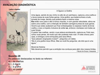 AVALIAÇÃO DIAGNÓSTICA
Leia o texto:

A Águia e a Gralha
Uma águia, saindo do seu ninho no alto de um penhasco, capturou uma ovelha e
a levou presa às suas fortes garras. Uma gralha, que testemunhara a tudo,
tomada de inveja, decidiu que poderia fazer a mesma coisa.
Ela então voou para o alto e tomou impulso, e com grande velocidade, atirou-se
sobre uma ovelha, com a intenção de também carregá-la presa às suas garras.
Ocorre que estas acabaram por ficar embaraçadas no espesso manto de lã da
ovelha, e isso a impediu inclusive de soltar-se, embora o tentasse com todas as
suas forças.
O pastor das ovelhas, vendo o que estava acontecendo, capturou-a. Feito isso,
cortou suas penas, de modo que não pudesse mais voar. À noite a levou para
casa, e entregou como brinquedo para seus filhos.
“Que pássaro engraçado é esse?”, perguntou um deles.
“Ele é uma gralha meus filhos. Mas se você lhe perguntar, ele dirá que é uma
águia.”
Moral da História:
Não devemos permitir que a ambição nos conduza para além dos nossos limites.
Fábula de Esopo, Adaptada

Questão 28
As palavras destacadas no texto se referem:
a) □ às ovelhas
b) □ à águia
c) □ à gralha
d) □ ao pastor

 