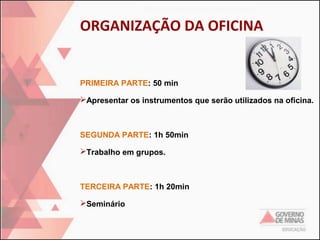 ORGANIZAÇÃO DA OFICINA

PRIMEIRA PARTE: 50 min
Apresentar os instrumentos que serão utilizados na oficina.

SEGUNDA PARTE: 1h 50min
Trabalho em grupos.

TERCEIRA PARTE: 1h 20min
Seminário

 