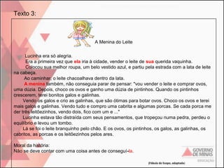 Texto 3:

A Menina do Leite
Lucinha era só alegria.
Era a primeira vez que ela iria à cidade, vender o leite de sua querida vaquinha.
Colocou sua melhor roupa, um belo vestido azul, e partiu pela estrada com a lata de leite
na cabeça.
Ao caminhar, o leite chacoalhava dentro da lata.
A menina também, não conseguia parar de pensar: "vou vender o leite e comprar ovos,
uma dúzia. Depois, choco os ovos e ganho uma dúzia de pintinhos. Quando os pintinhos
crescerem, terei bonitos galos e galinhas.
Vendo os galos e crio as galinhas, que são ótimas para botar ovos. Choco os ovos e terei
mais galos e galinhas. Vendo tudo e compro uma cabrita e algumas porcas. Se cada porca me
der três leitõezinhos, vendo dois, fico com um e ..."
Lucinha estava tão distraída com seus pensamentos, que tropeçou numa pedra, perdeu o
equilíbrio e levou um tombo.
Lá se foi o leite branquinho pelo chão. E os ovos, os pintinhos, os galos, as galinhas, os
cabritos, as porcas e os leitõezinhos pelos ares.
Moral da história:
Não se deve contar com uma coisa antes de conseguí-la.
(Fábula de Esopo, adaptada)

 