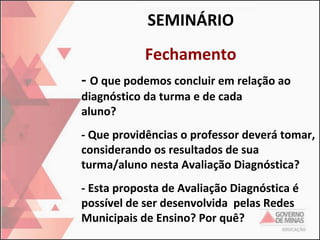 SEMINÁRIO
Fechamento
- O que podemos concluir em relação ao
diagnóstico da turma e de cada
aluno?

- Que providências o professor deverá tomar,
considerando os resultados de sua
turma/aluno nesta Avaliação Diagnóstica?
- Esta proposta de Avaliação Diagnóstica é
possível de ser desenvolvida pelas Redes
Municipais de Ensino? Por quê?

 