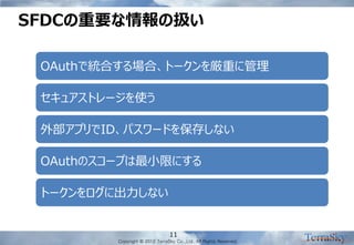 Copyright © 2012 TerraSky Co.,Ltd. All Rights Reserved. 
SFDCの重要な情報の扱い 
11 
OAuthで統合する場合、トークンを厳重に管理 
セキュアストレージを使う 
外部アプリでID、パスワードを保存しない 
OAuthのスコープは最小限にする 
トークンをログに出力しない  