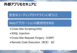 Copyright © 2012 TerraSky Co.,Ltd. All Rights Reserved. 
外部アプリもセキュアに 
13 
安全なコーディングガイドラインに従うこと 
Webアプリケーションの脆弱性を知る 
•Cross-Site Scripting(XSS) 
•SOQL Injection 
•Cross-Site Request Forgery（CSRF） 
•Remote Code Execution（RCE） など  