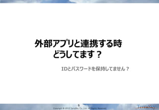 Copyright © 2012 TerraSky Co.,Ltd. All Rights Reserved. 
6 
外部アプリと連携する時 どうしてます？ 
IDとパスワードを保持してません？  