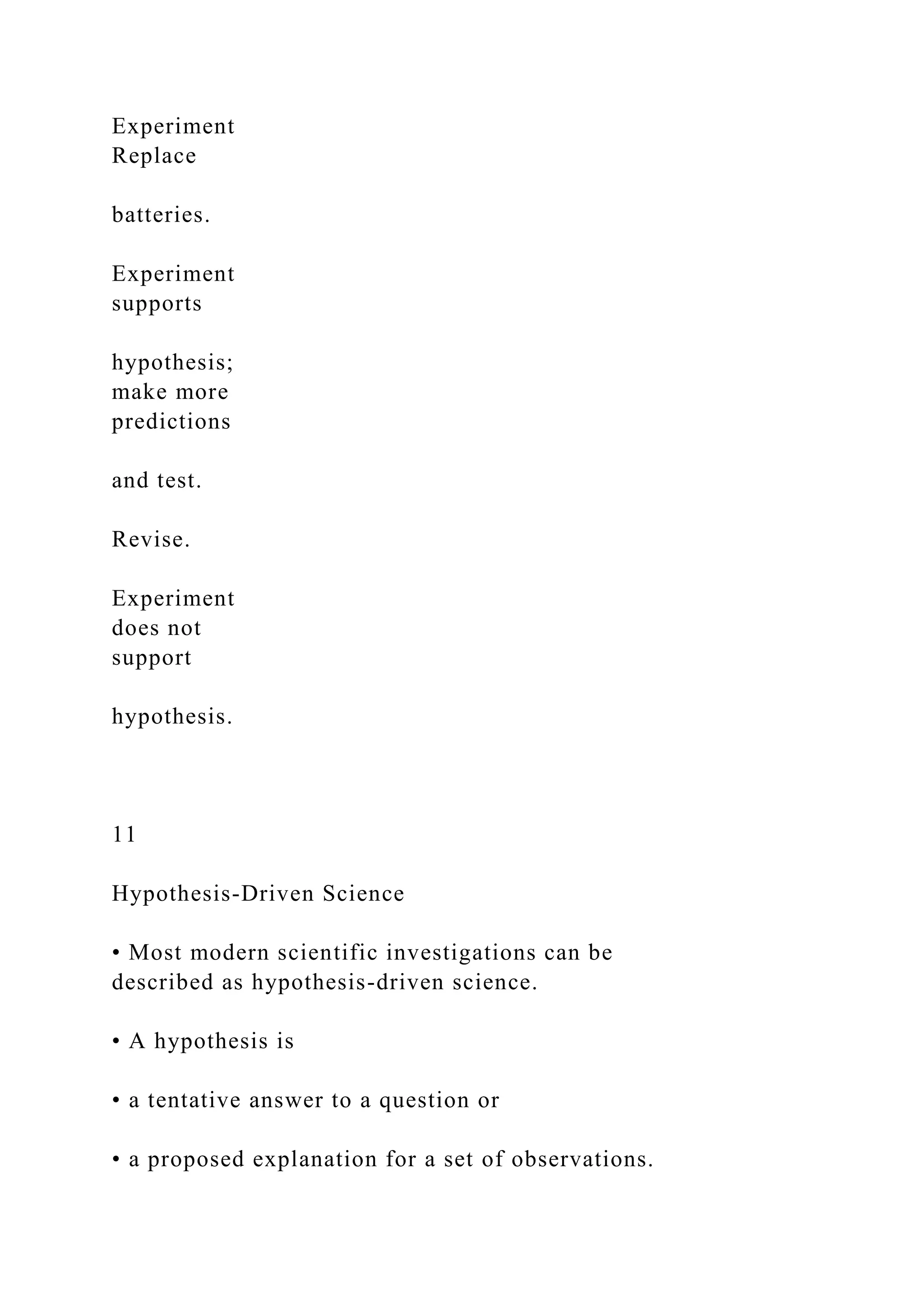 Experiment
Replace
batteries.
Experiment
supports
hypothesis;
make more
predictions
and test.
Revise.
Experiment
does not
support
hypothesis.
11
Hypothesis-Driven Science
• Most modern scientific investigations can be
described as hypothesis-driven science.
• A hypothesis is
• a tentative answer to a question or
• a proposed explanation for a set of observations.
 