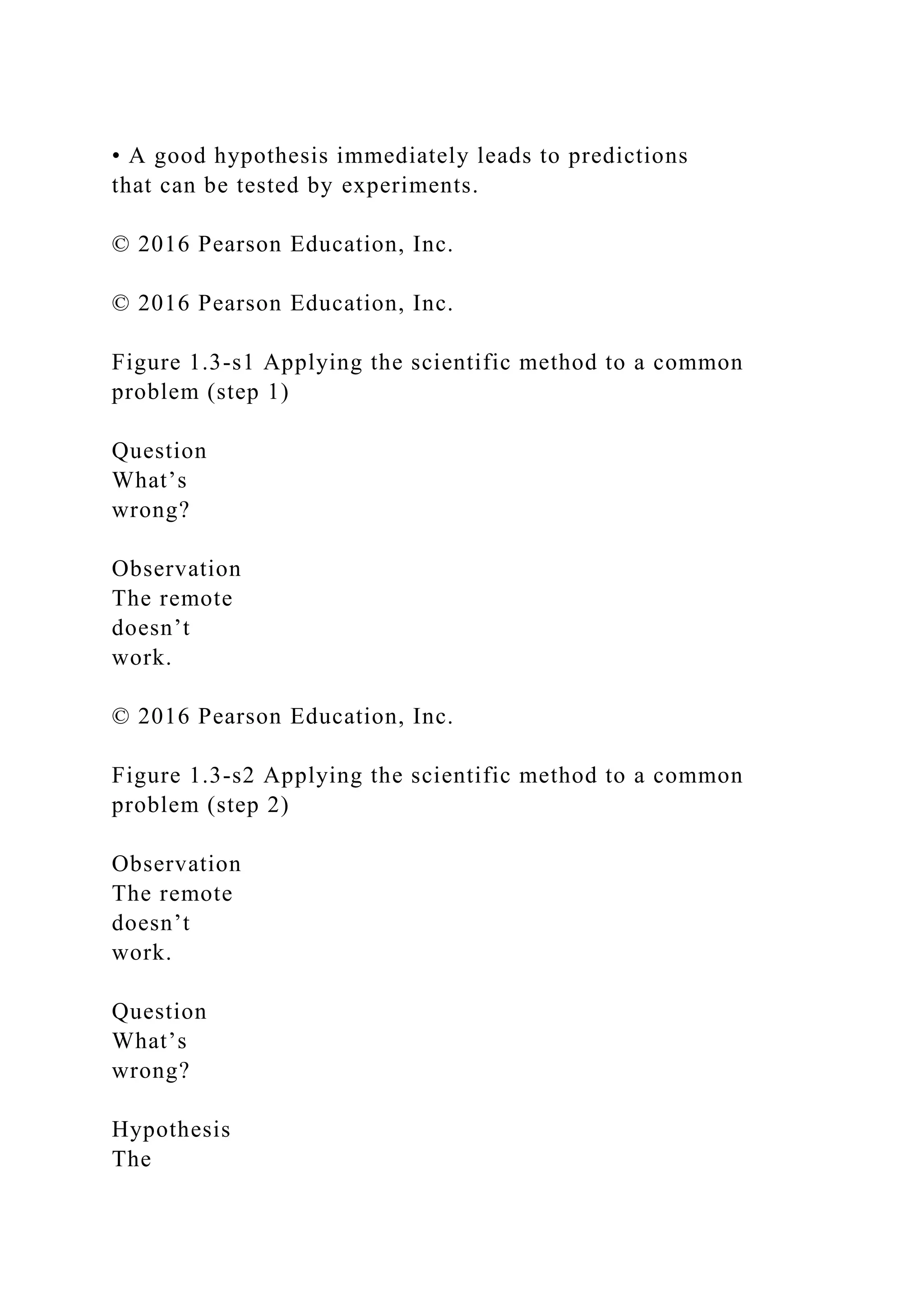 • A good hypothesis immediately leads to predictions
that can be tested by experiments.
© 2016 Pearson Education, Inc.
© 2016 Pearson Education, Inc.
Figure 1.3-s1 Applying the scientific method to a common
problem (step 1)
Question
What’s
wrong?
Observation
The remote
doesn’t
work.
© 2016 Pearson Education, Inc.
Figure 1.3-s2 Applying the scientific method to a common
problem (step 2)
Observation
The remote
doesn’t
work.
Question
What’s
wrong?
Hypothesis
The
 