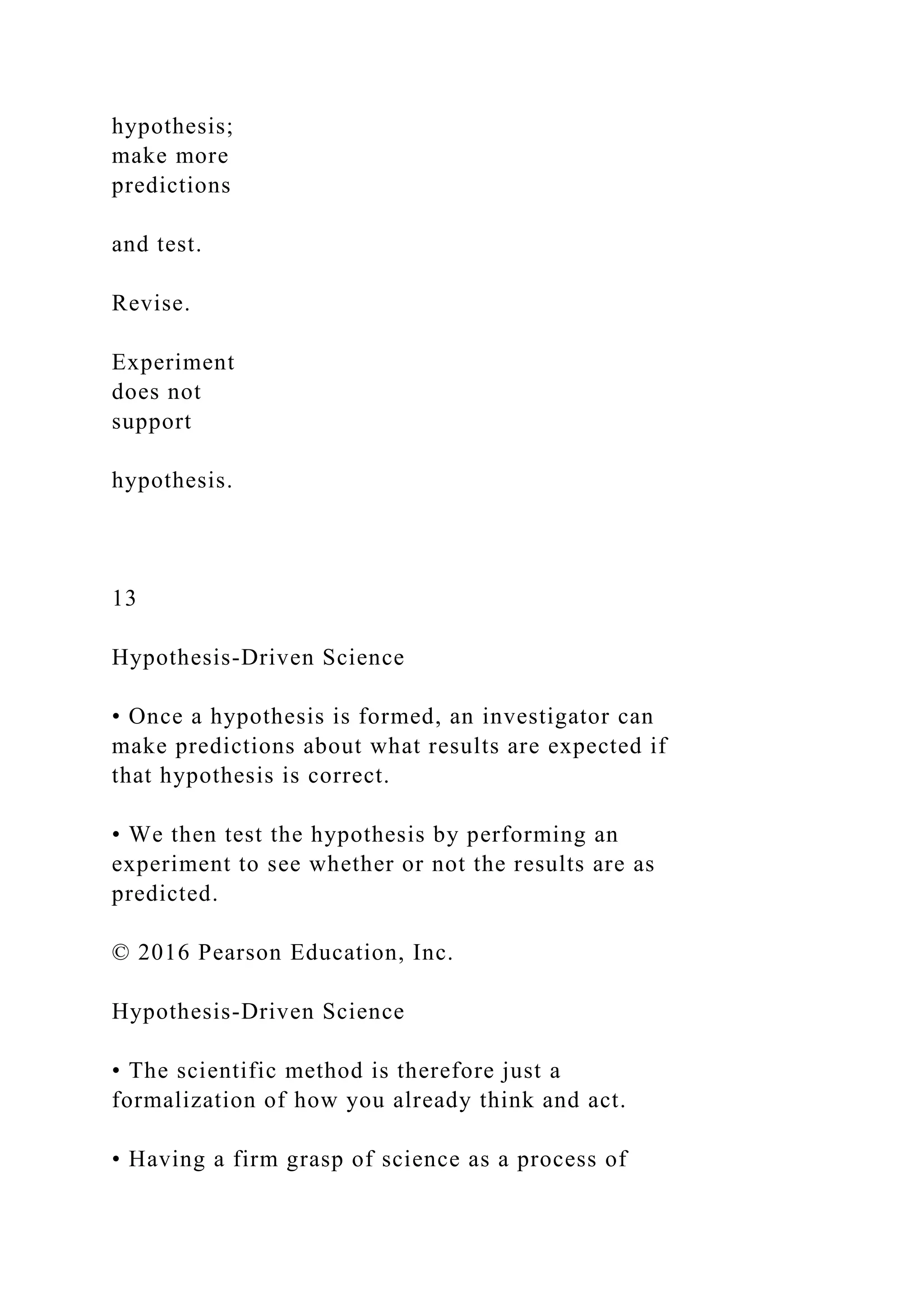 hypothesis;
make more
predictions
and test.
Revise.
Experiment
does not
support
hypothesis.
13
Hypothesis-Driven Science
• Once a hypothesis is formed, an investigator can
make predictions about what results are expected if
that hypothesis is correct.
• We then test the hypothesis by performing an
experiment to see whether or not the results are as
predicted.
© 2016 Pearson Education, Inc.
Hypothesis-Driven Science
• The scientific method is therefore just a
formalization of how you already think and act.
• Having a firm grasp of science as a process of
 