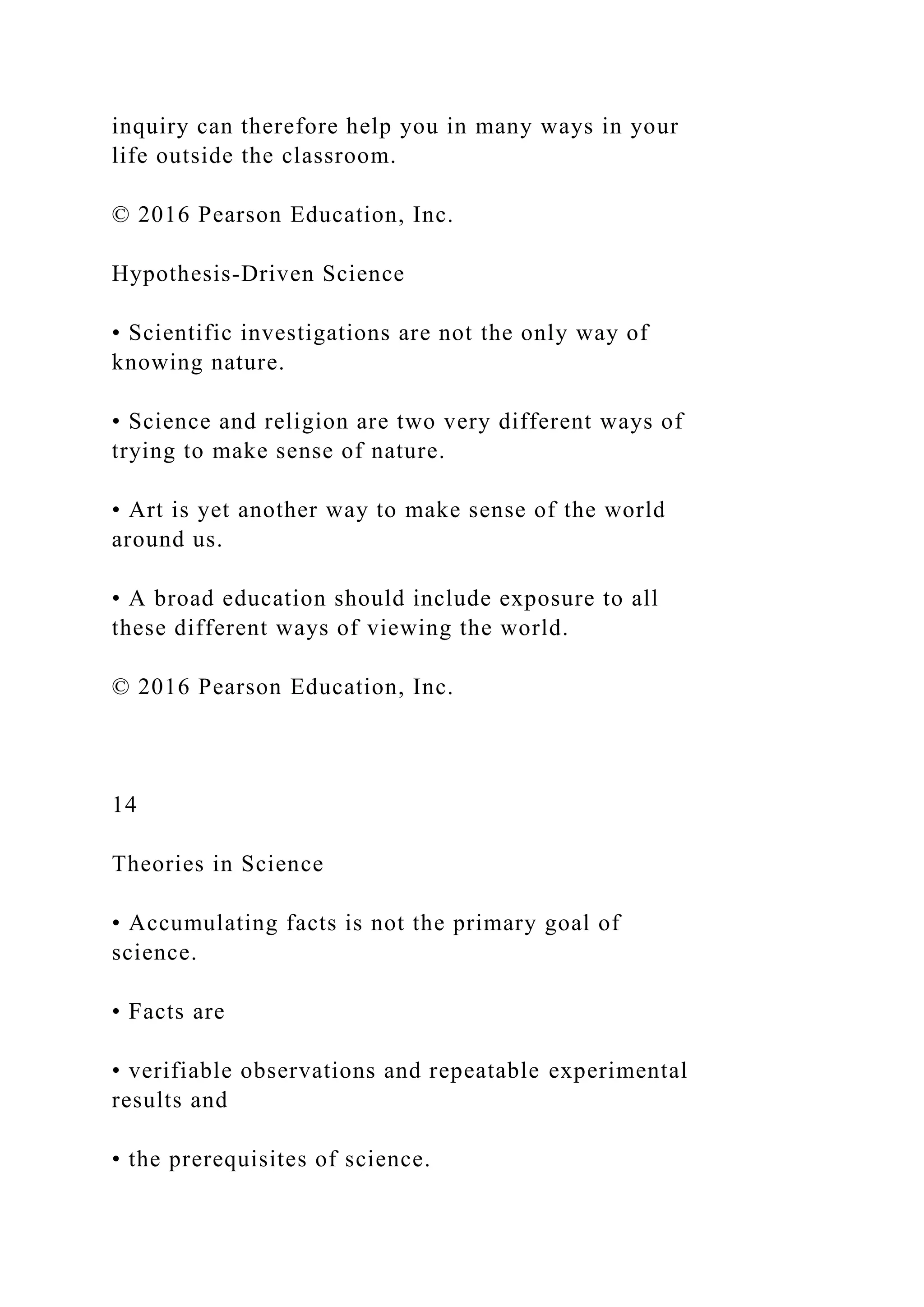 inquiry can therefore help you in many ways in your
life outside the classroom.
© 2016 Pearson Education, Inc.
Hypothesis-Driven Science
• Scientific investigations are not the only way of
knowing nature.
• Science and religion are two very different ways of
trying to make sense of nature.
• Art is yet another way to make sense of the world
around us.
• A broad education should include exposure to all
these different ways of viewing the world.
© 2016 Pearson Education, Inc.
14
Theories in Science
• Accumulating facts is not the primary goal of
science.
• Facts are
• verifiable observations and repeatable experimental
results and
• the prerequisites of science.
 