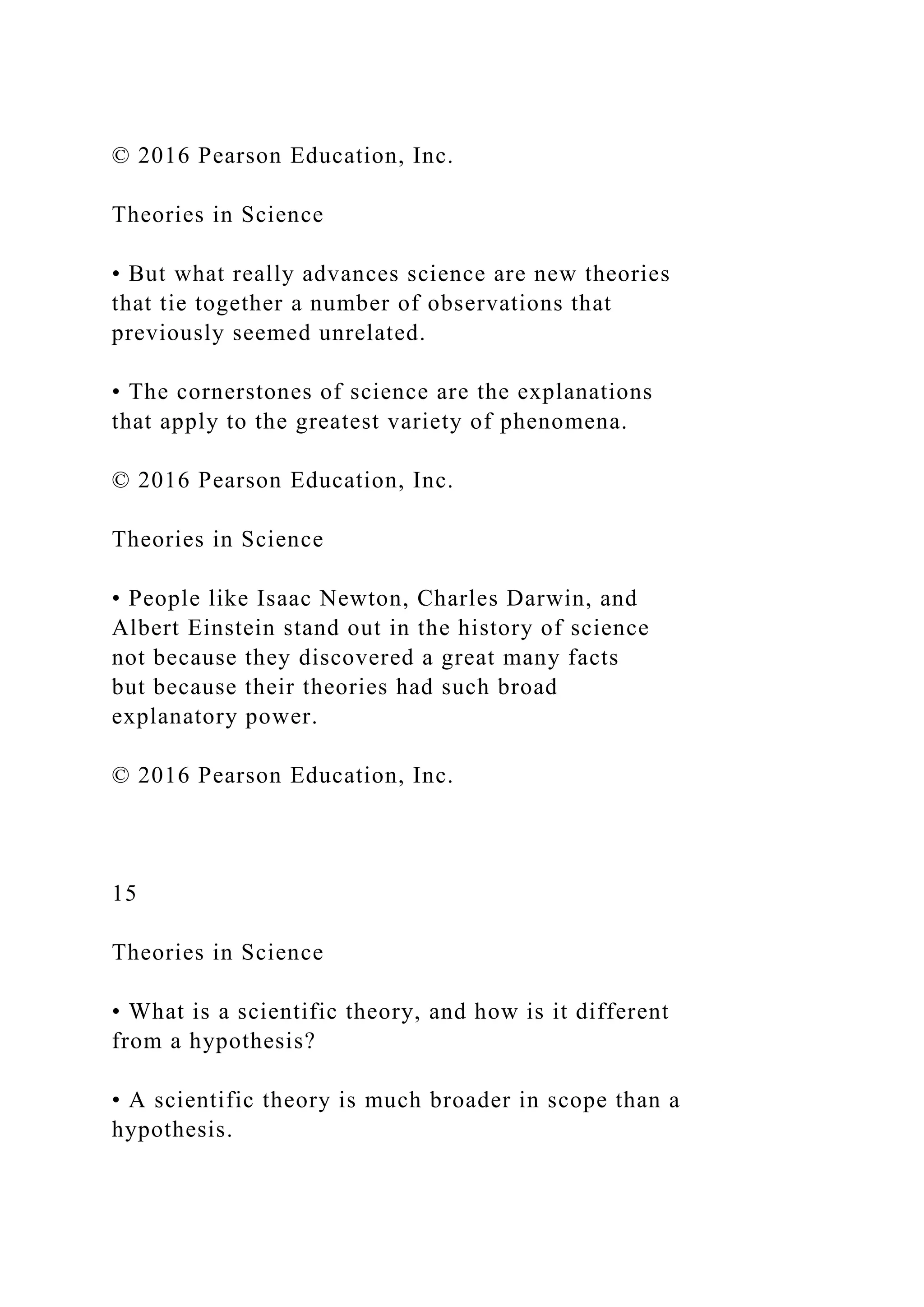© 2016 Pearson Education, Inc.
Theories in Science
• But what really advances science are new theories
that tie together a number of observations that
previously seemed unrelated.
• The cornerstones of science are the explanations
that apply to the greatest variety of phenomena.
© 2016 Pearson Education, Inc.
Theories in Science
• People like Isaac Newton, Charles Darwin, and
Albert Einstein stand out in the history of science
not because they discovered a great many facts
but because their theories had such broad
explanatory power.
© 2016 Pearson Education, Inc.
15
Theories in Science
• What is a scientific theory, and how is it different
from a hypothesis?
• A scientific theory is much broader in scope than a
hypothesis.
 