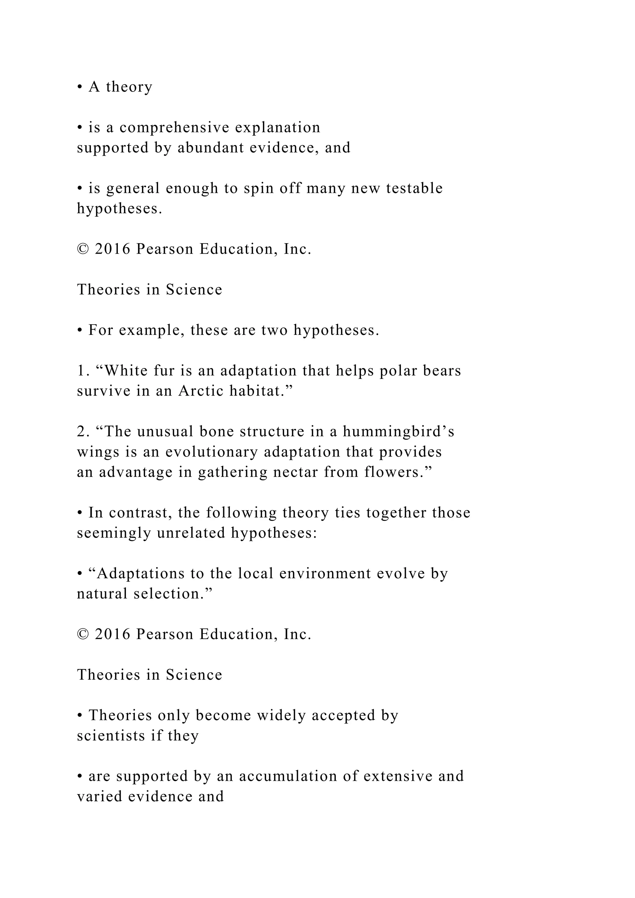 • A theory
• is a comprehensive explanation
supported by abundant evidence, and
• is general enough to spin off many new testable
hypotheses.
© 2016 Pearson Education, Inc.
Theories in Science
• For example, these are two hypotheses.
1. “White fur is an adaptation that helps polar bears
survive in an Arctic habitat.”
2. “The unusual bone structure in a hummingbird’s
wings is an evolutionary adaptation that provides
an advantage in gathering nectar from flowers.”
• In contrast, the following theory ties together those
seemingly unrelated hypotheses:
• “Adaptations to the local environment evolve by
natural selection.”
© 2016 Pearson Education, Inc.
Theories in Science
• Theories only become widely accepted by
scientists if they
• are supported by an accumulation of extensive and
varied evidence and
 