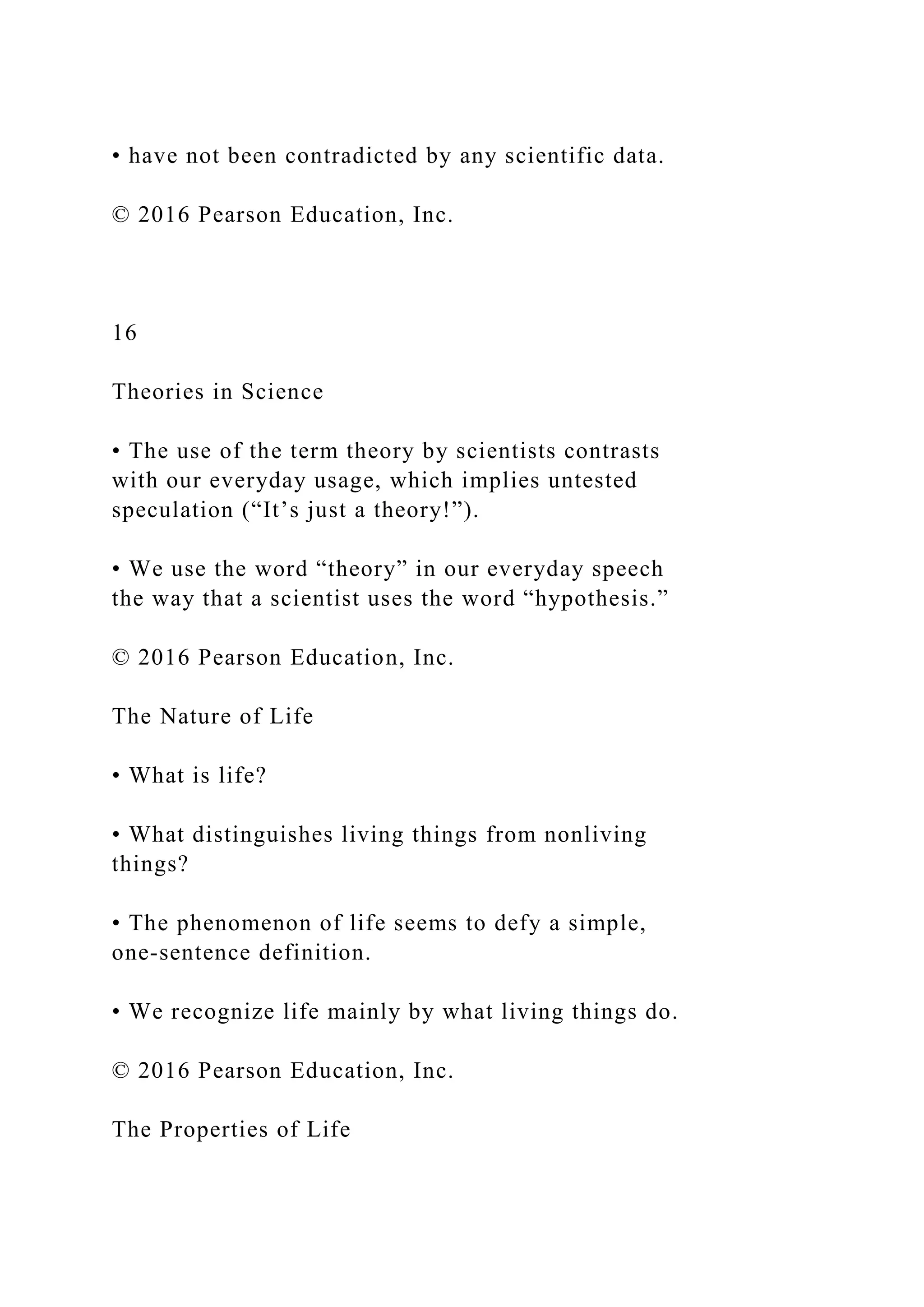 • have not been contradicted by any scientific data.
© 2016 Pearson Education, Inc.
16
Theories in Science
• The use of the term theory by scientists contrasts
with our everyday usage, which implies untested
speculation (“It’s just a theory!”).
• We use the word “theory” in our everyday speech
the way that a scientist uses the word “hypothesis.”
© 2016 Pearson Education, Inc.
The Nature of Life
• What is life?
• What distinguishes living things from nonliving
things?
• The phenomenon of life seems to defy a simple,
one-sentence definition.
• We recognize life mainly by what living things do.
© 2016 Pearson Education, Inc.
The Properties of Life
 