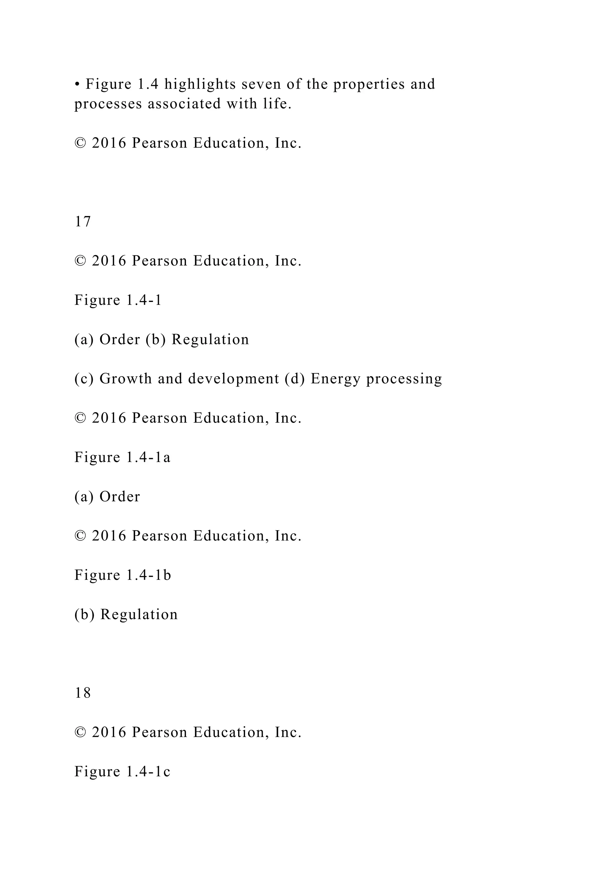 • Figure 1.4 highlights seven of the properties and
processes associated with life.
© 2016 Pearson Education, Inc.
17
© 2016 Pearson Education, Inc.
Figure 1.4-1
(a) Order (b) Regulation
(c) Growth and development (d) Energy processing
© 2016 Pearson Education, Inc.
Figure 1.4-1a
(a) Order
© 2016 Pearson Education, Inc.
Figure 1.4-1b
(b) Regulation
18
© 2016 Pearson Education, Inc.
Figure 1.4-1c
 