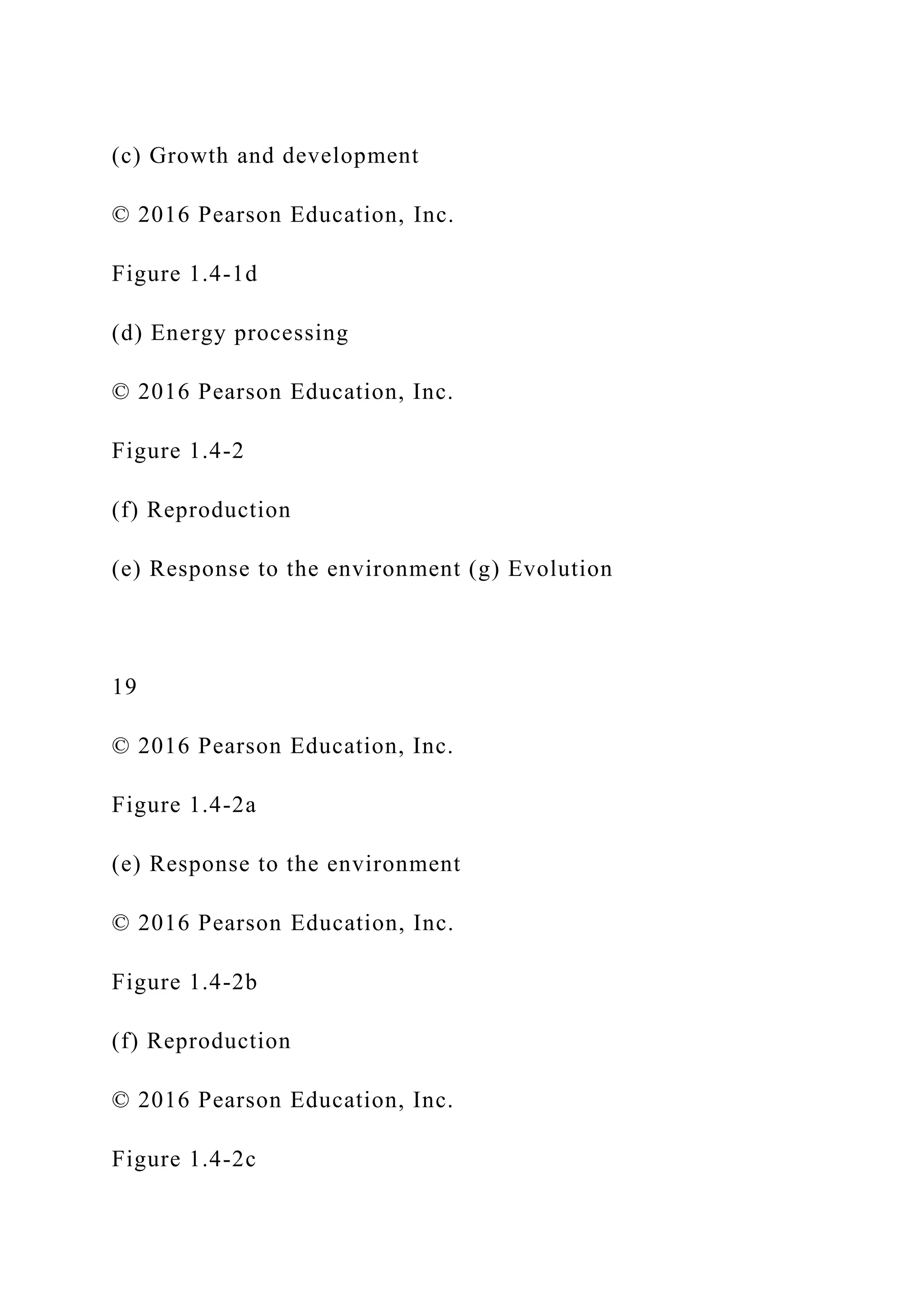 (c) Growth and development
© 2016 Pearson Education, Inc.
Figure 1.4-1d
(d) Energy processing
© 2016 Pearson Education, Inc.
Figure 1.4-2
(f) Reproduction
(e) Response to the environment (g) Evolution
19
© 2016 Pearson Education, Inc.
Figure 1.4-2a
(e) Response to the environment
© 2016 Pearson Education, Inc.
Figure 1.4-2b
(f) Reproduction
© 2016 Pearson Education, Inc.
Figure 1.4-2c
 