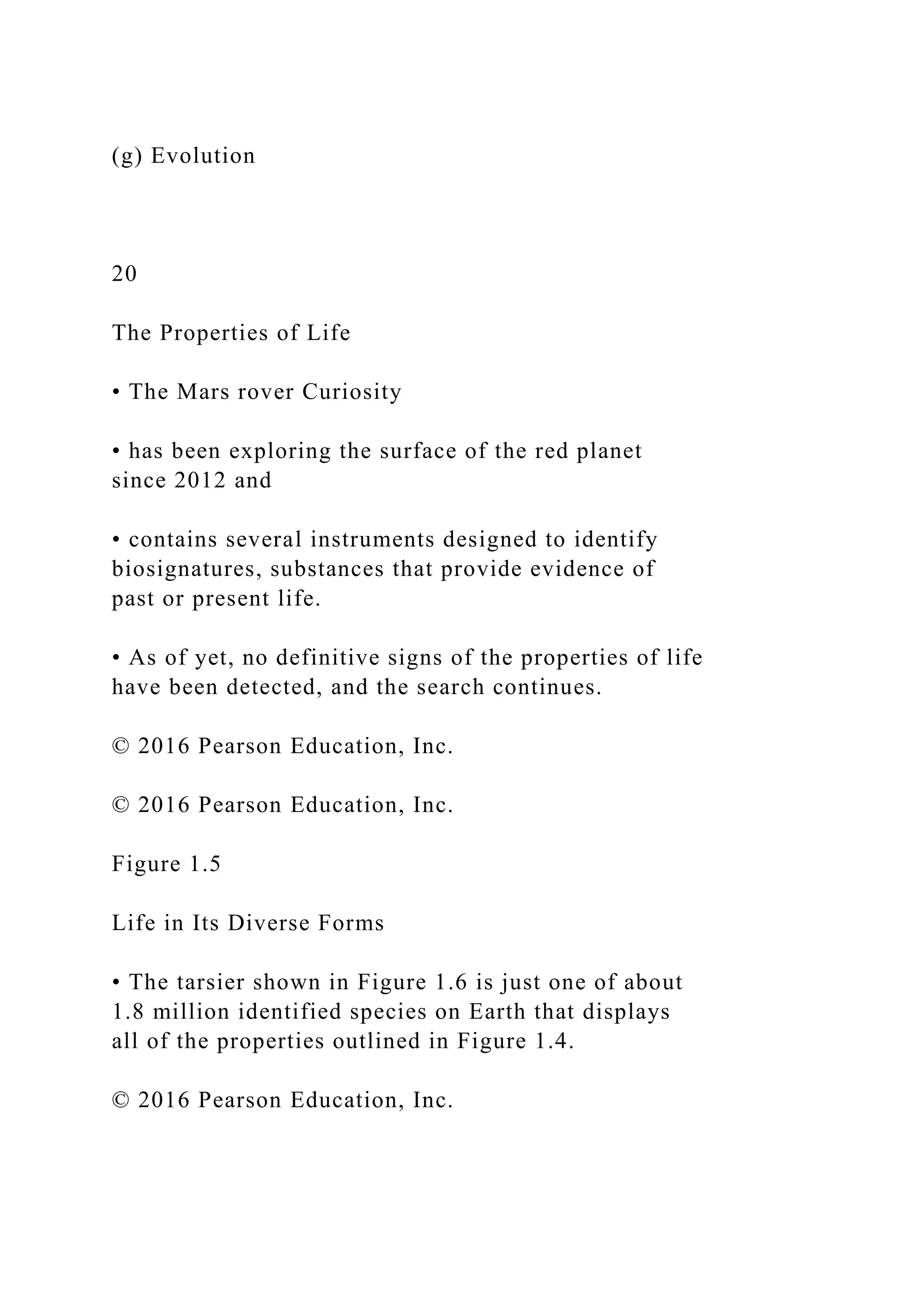(g) Evolution
20
The Properties of Life
• The Mars rover Curiosity
• has been exploring the surface of the red planet
since 2012 and
• contains several instruments designed to identify
biosignatures, substances that provide evidence of
past or present life.
• As of yet, no definitive signs of the properties of life
have been detected, and the search continues.
© 2016 Pearson Education, Inc.
© 2016 Pearson Education, Inc.
Figure 1.5
Life in Its Diverse Forms
• The tarsier shown in Figure 1.6 is just one of about
1.8 million identified species on Earth that displays
all of the properties outlined in Figure 1.4.
© 2016 Pearson Education, Inc.
 