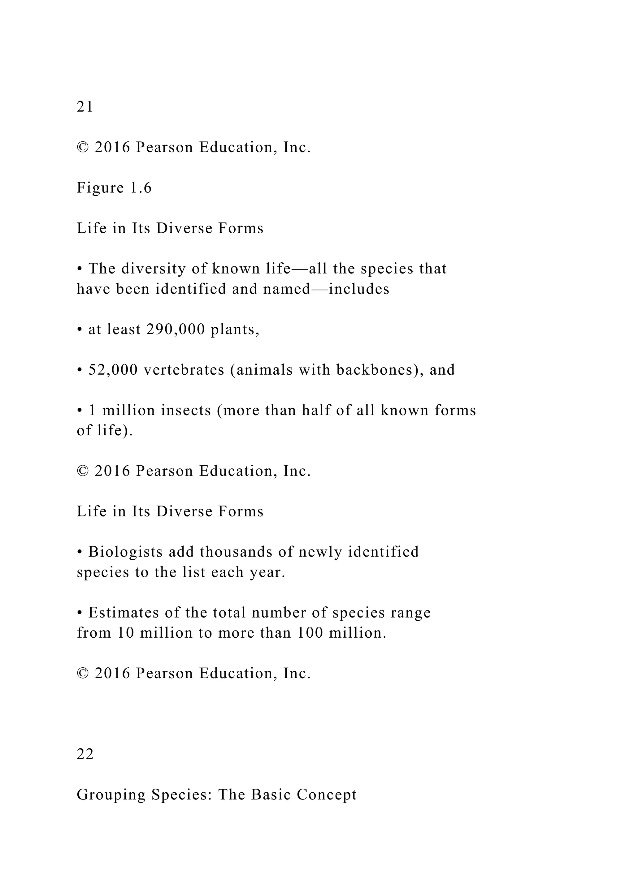 21
© 2016 Pearson Education, Inc.
Figure 1.6
Life in Its Diverse Forms
• The diversity of known life—all the species that
have been identified and named—includes
• at least 290,000 plants,
• 52,000 vertebrates (animals with backbones), and
• 1 million insects (more than half of all known forms
of life).
© 2016 Pearson Education, Inc.
Life in Its Diverse Forms
• Biologists add thousands of newly identified
species to the list each year.
• Estimates of the total number of species range
from 10 million to more than 100 million.
© 2016 Pearson Education, Inc.
22
Grouping Species: The Basic Concept
 