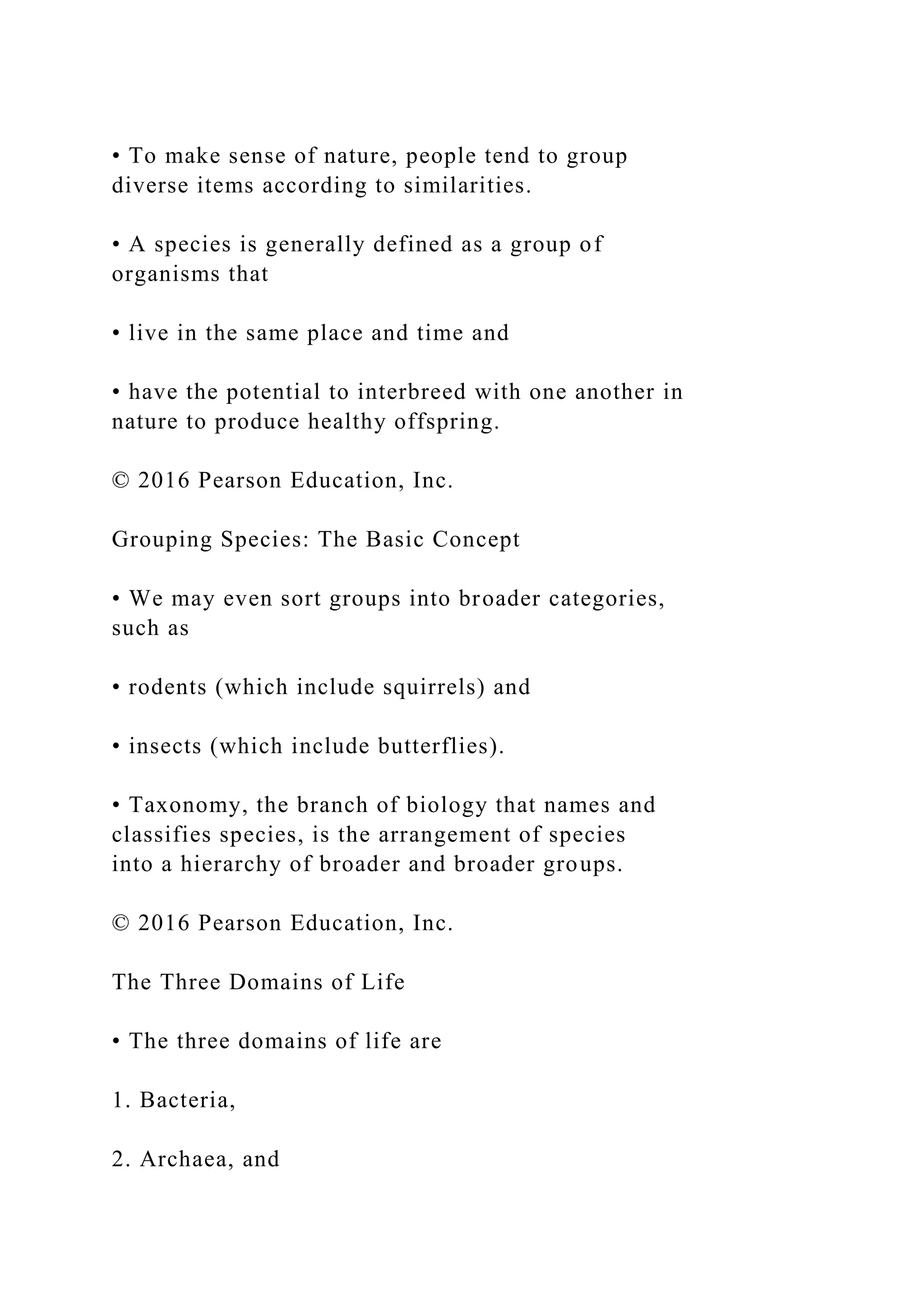 • To make sense of nature, people tend to group
diverse items according to similarities.
• A species is generally defined as a group of
organisms that
• live in the same place and time and
• have the potential to interbreed with one another in
nature to produce healthy offspring.
© 2016 Pearson Education, Inc.
Grouping Species: The Basic Concept
• We may even sort groups into broader categories,
such as
• rodents (which include squirrels) and
• insects (which include butterflies).
• Taxonomy, the branch of biology that names and
classifies species, is the arrangement of species
into a hierarchy of broader and broader groups.
© 2016 Pearson Education, Inc.
The Three Domains of Life
• The three domains of life are
1. Bacteria,
2. Archaea, and
 