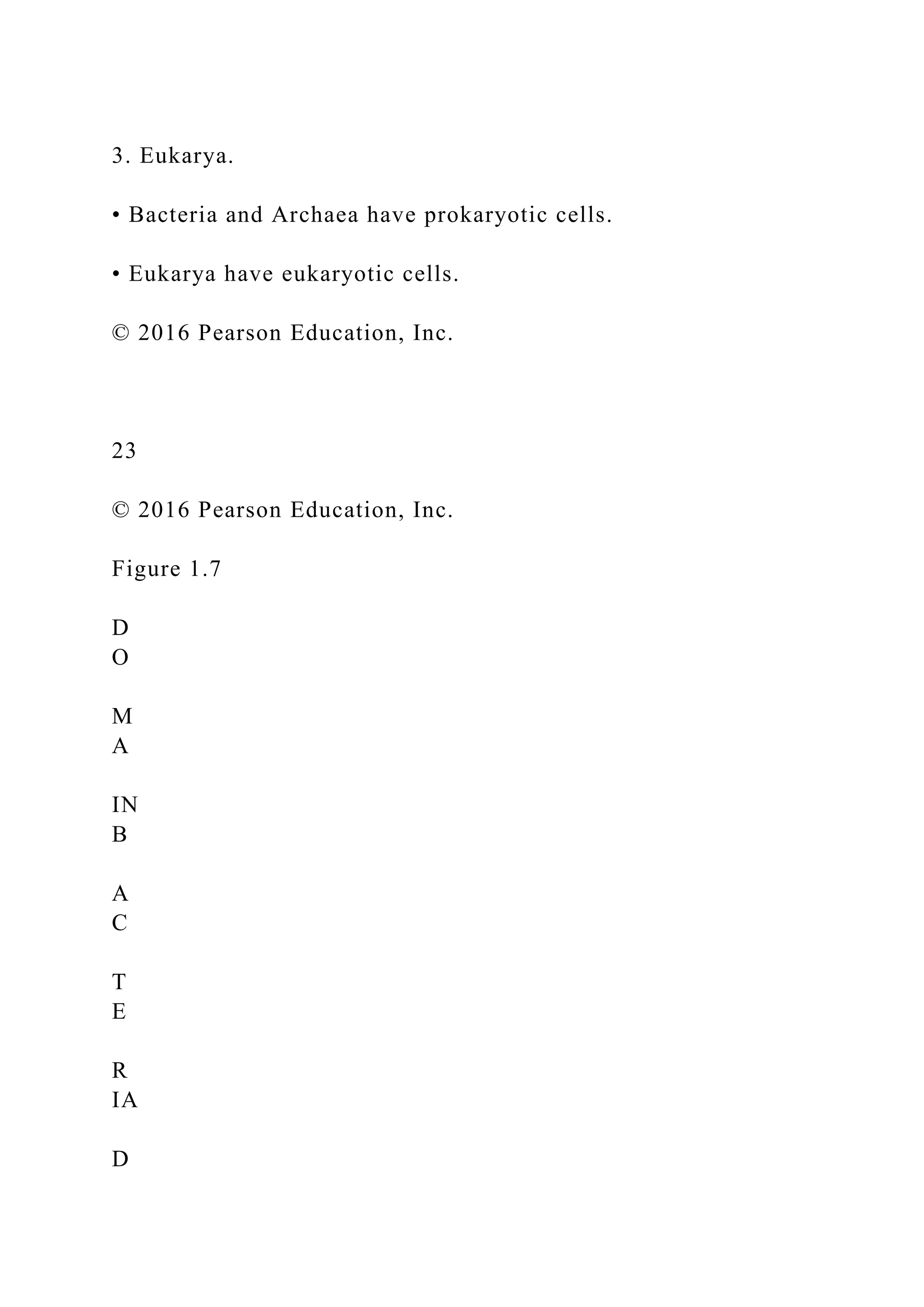 3. Eukarya.
• Bacteria and Archaea have prokaryotic cells.
• Eukarya have eukaryotic cells.
© 2016 Pearson Education, Inc.
23
© 2016 Pearson Education, Inc.
Figure 1.7
D
O
M
A
IN
B
A
C
T
E
R
IA
D
 