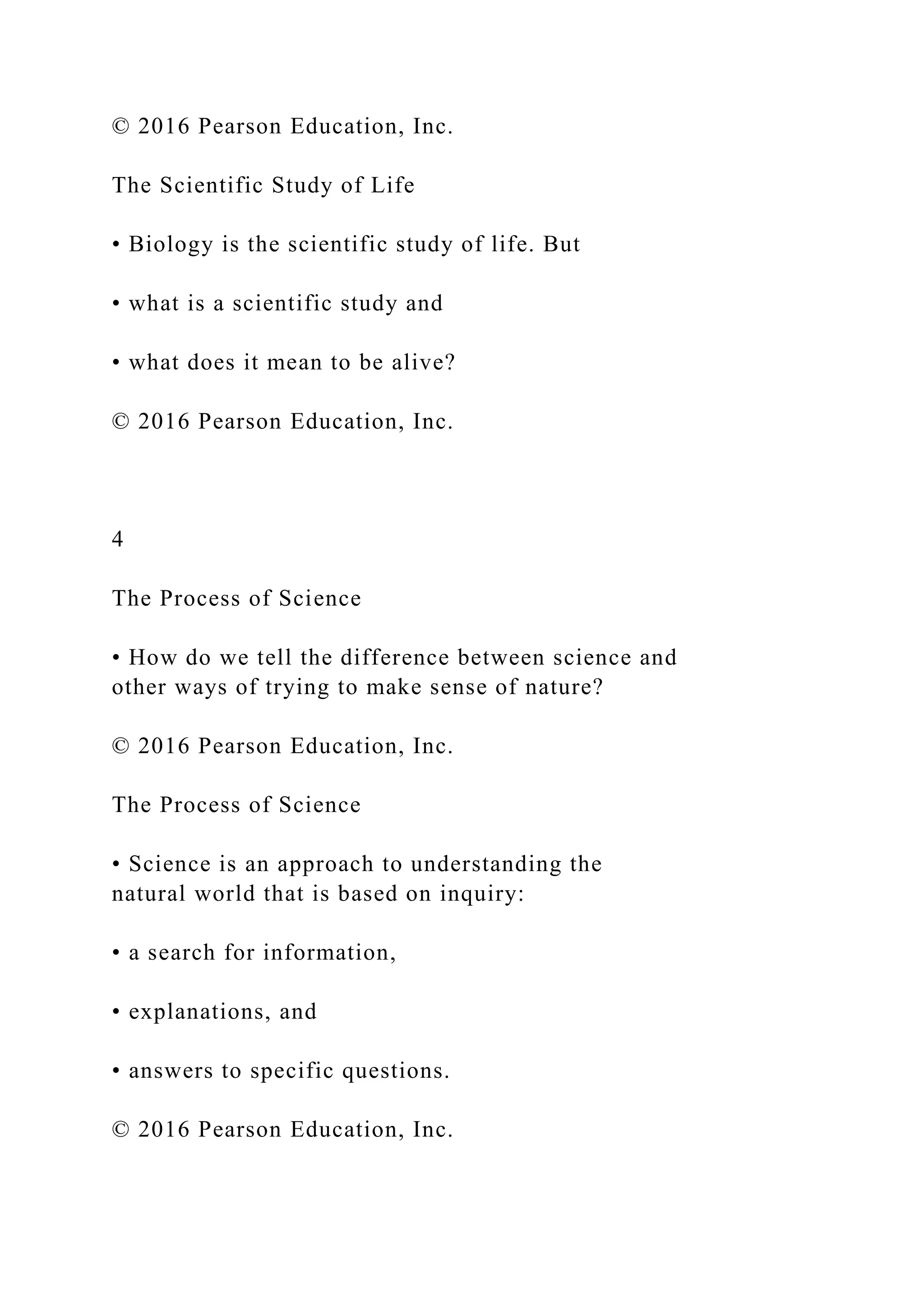 © 2016 Pearson Education, Inc.
The Scientific Study of Life
• Biology is the scientific study of life. But
• what is a scientific study and
• what does it mean to be alive?
© 2016 Pearson Education, Inc.
4
The Process of Science
• How do we tell the difference between science and
other ways of trying to make sense of nature?
© 2016 Pearson Education, Inc.
The Process of Science
• Science is an approach to understanding the
natural world that is based on inquiry:
• a search for information,
• explanations, and
• answers to specific questions.
© 2016 Pearson Education, Inc.
 