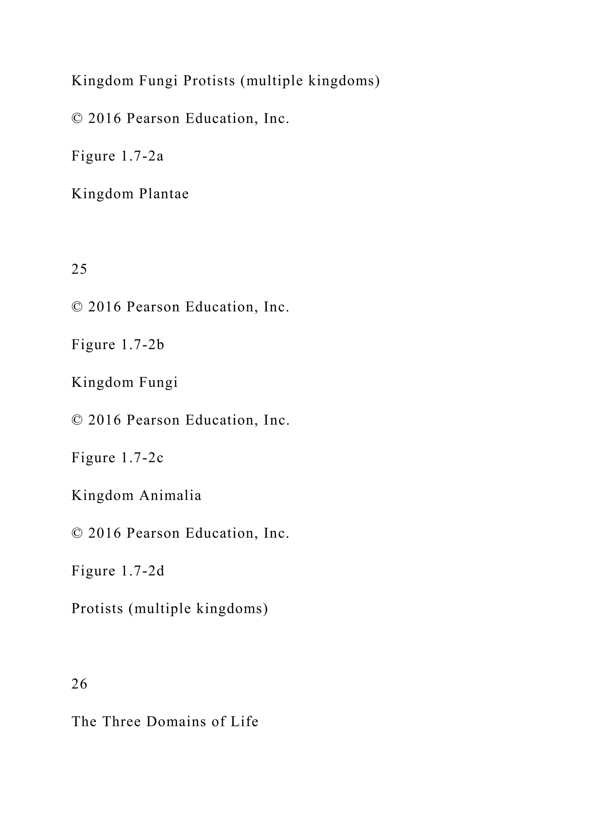 Kingdom Fungi Protists (multiple kingdoms)
© 2016 Pearson Education, Inc.
Figure 1.7-2a
Kingdom Plantae
25
© 2016 Pearson Education, Inc.
Figure 1.7-2b
Kingdom Fungi
© 2016 Pearson Education, Inc.
Figure 1.7-2c
Kingdom Animalia
© 2016 Pearson Education, Inc.
Figure 1.7-2d
Protists (multiple kingdoms)
26
The Three Domains of Life
 