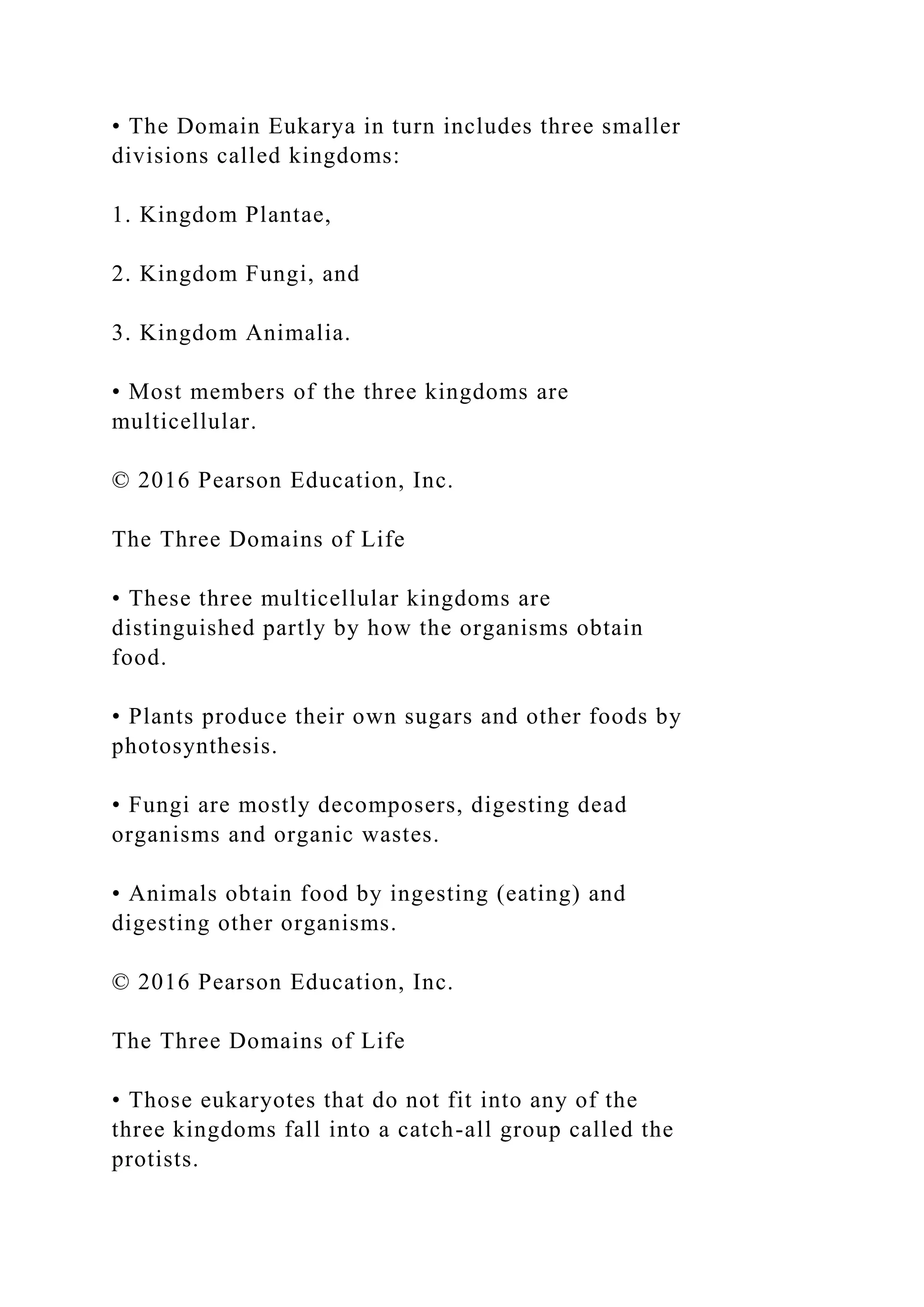 • The Domain Eukarya in turn includes three smaller
divisions called kingdoms:
1. Kingdom Plantae,
2. Kingdom Fungi, and
3. Kingdom Animalia.
• Most members of the three kingdoms are
multicellular.
© 2016 Pearson Education, Inc.
The Three Domains of Life
• These three multicellular kingdoms are
distinguished partly by how the organisms obtain
food.
• Plants produce their own sugars and other foods by
photosynthesis.
• Fungi are mostly decomposers, digesting dead
organisms and organic wastes.
• Animals obtain food by ingesting (eating) and
digesting other organisms.
© 2016 Pearson Education, Inc.
The Three Domains of Life
• Those eukaryotes that do not fit into any of the
three kingdoms fall into a catch-all group called the
protists.
 