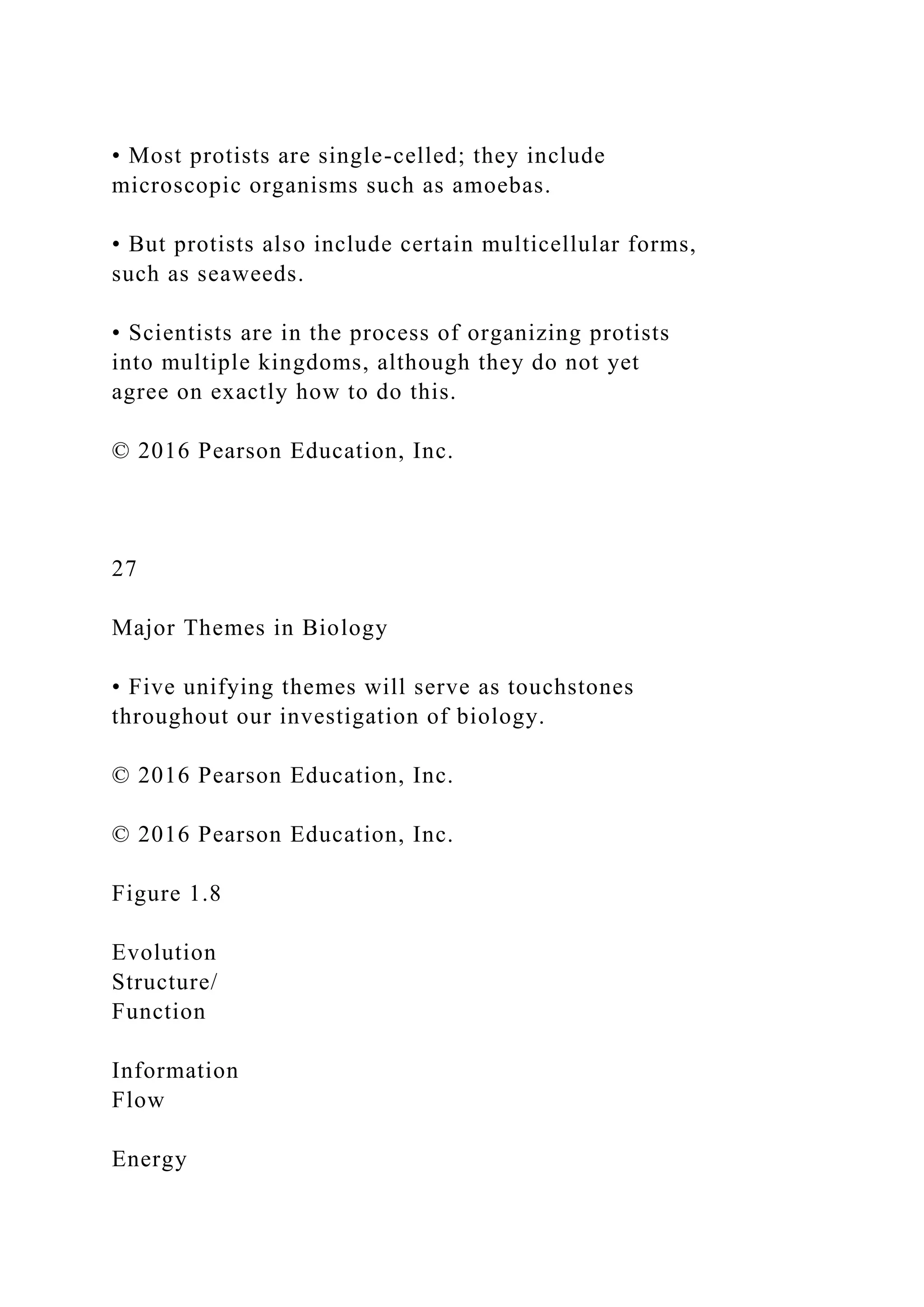 • Most protists are single-celled; they include
microscopic organisms such as amoebas.
• But protists also include certain multicellular forms,
such as seaweeds.
• Scientists are in the process of organizing protists
into multiple kingdoms, although they do not yet
agree on exactly how to do this.
© 2016 Pearson Education, Inc.
27
Major Themes in Biology
• Five unifying themes will serve as touchstones
throughout our investigation of biology.
© 2016 Pearson Education, Inc.
© 2016 Pearson Education, Inc.
Figure 1.8
Evolution
Structure/
Function
Information
Flow
Energy
 