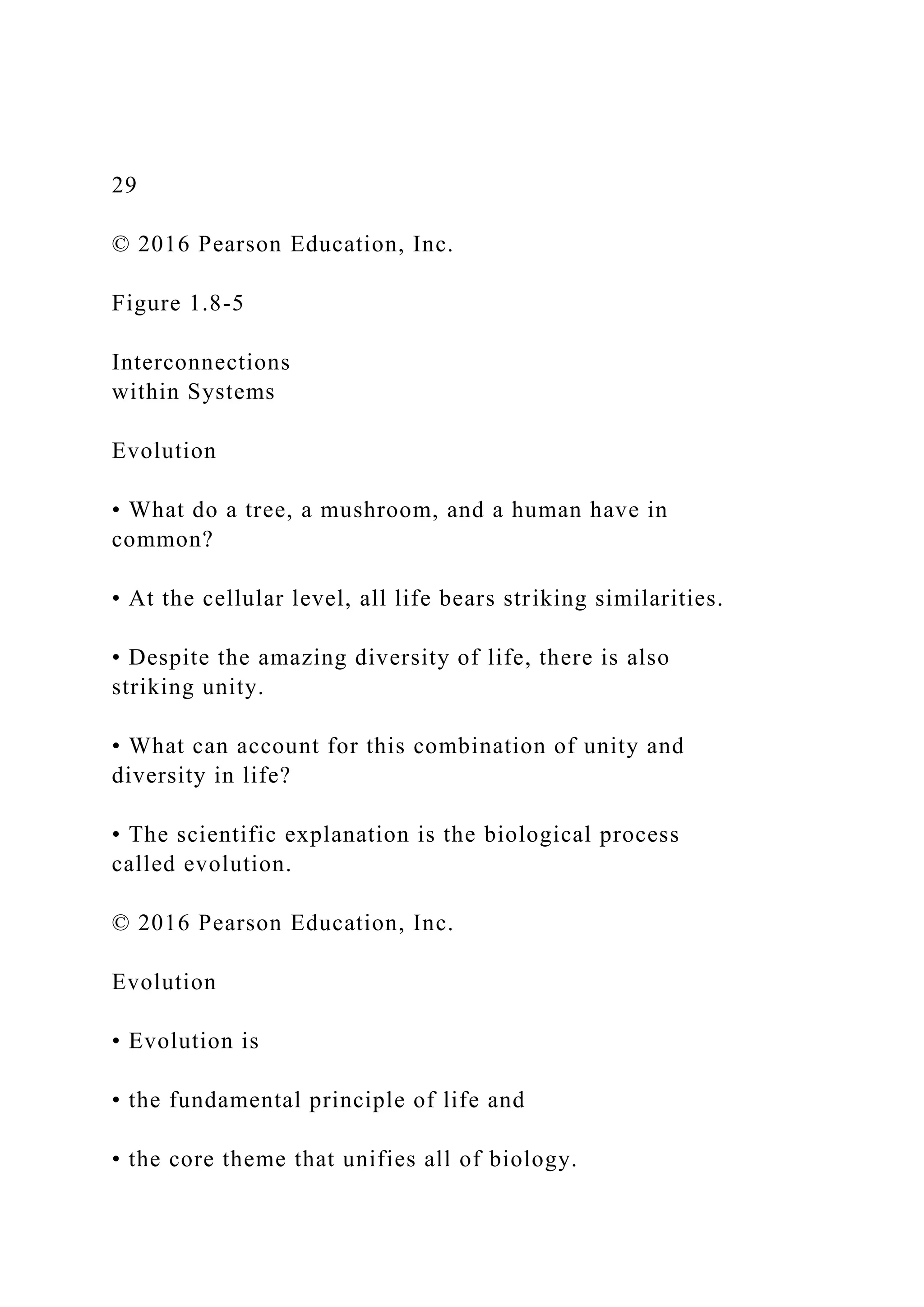 29
© 2016 Pearson Education, Inc.
Figure 1.8-5
Interconnections
within Systems
Evolution
• What do a tree, a mushroom, and a human have in
common?
• At the cellular level, all life bears striking similarities.
• Despite the amazing diversity of life, there is also
striking unity.
• What can account for this combination of unity and
diversity in life?
• The scientific explanation is the biological process
called evolution.
© 2016 Pearson Education, Inc.
Evolution
• Evolution is
• the fundamental principle of life and
• the core theme that unifies all of biology.
 