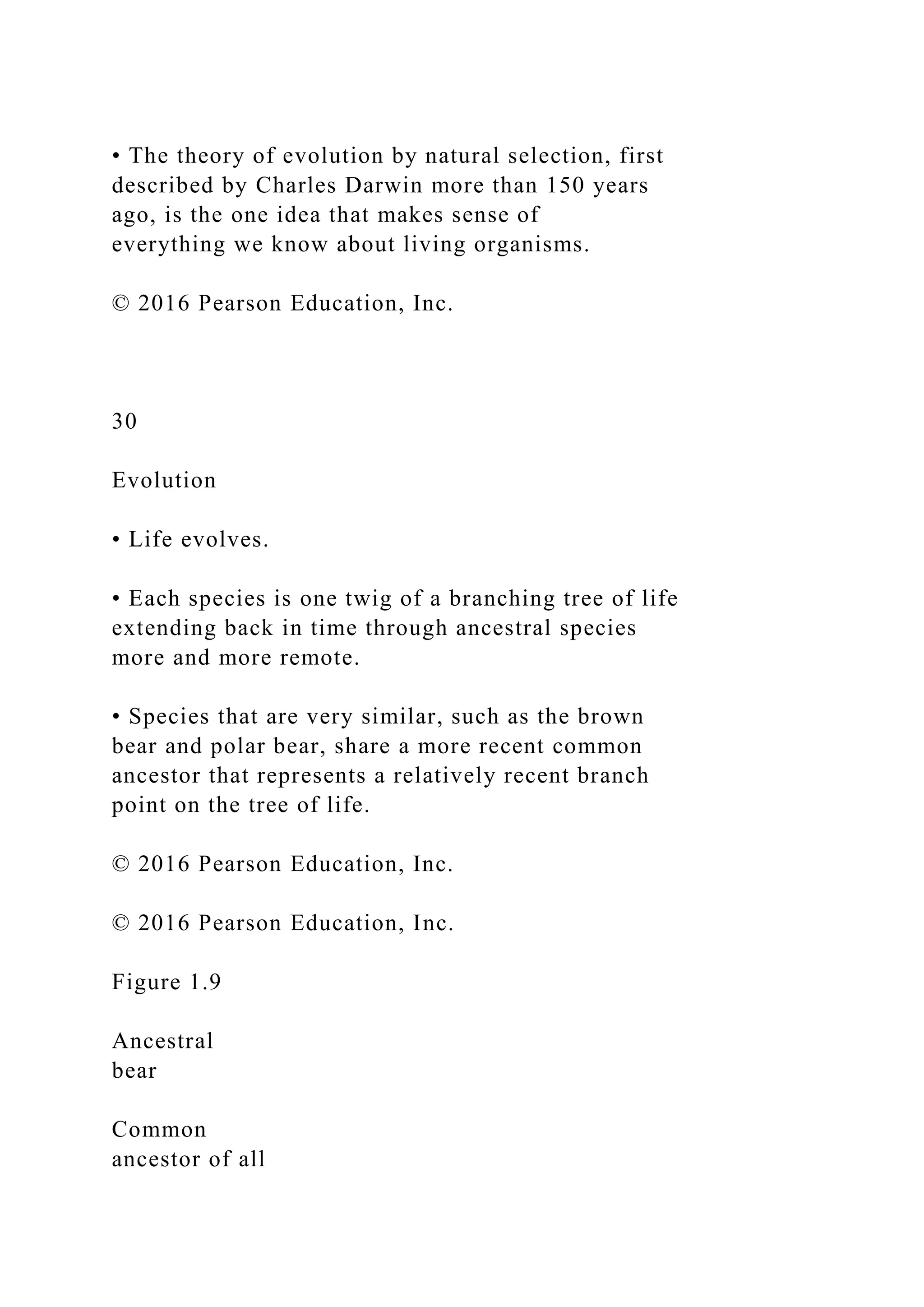 • The theory of evolution by natural selection, first
described by Charles Darwin more than 150 years
ago, is the one idea that makes sense of
everything we know about living organisms.
© 2016 Pearson Education, Inc.
30
Evolution
• Life evolves.
• Each species is one twig of a branching tree of life
extending back in time through ancestral species
more and more remote.
• Species that are very similar, such as the brown
bear and polar bear, share a more recent common
ancestor that represents a relatively recent branch
point on the tree of life.
© 2016 Pearson Education, Inc.
© 2016 Pearson Education, Inc.
Figure 1.9
Ancestral
bear
Common
ancestor of all
 