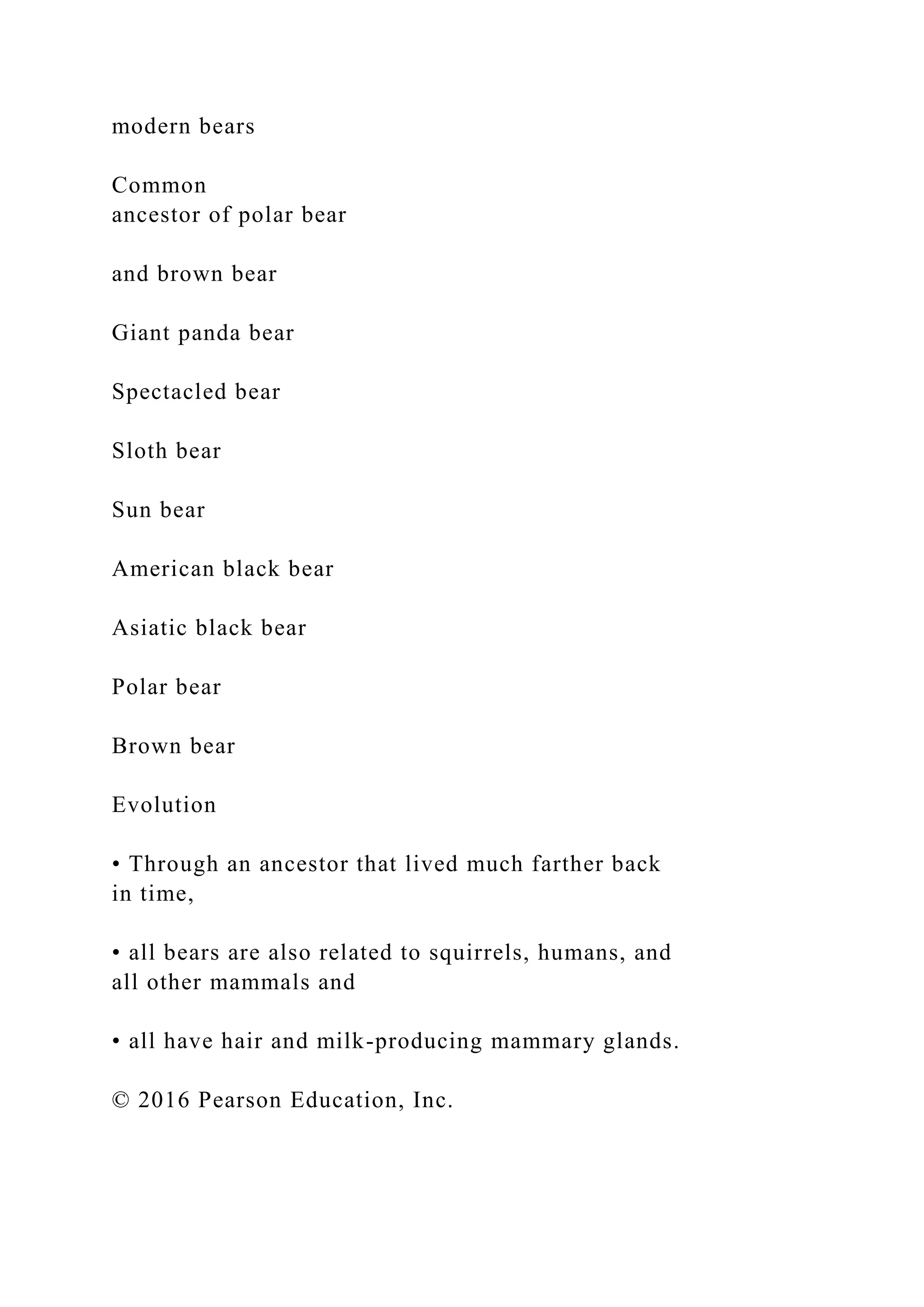 modern bears
Common
ancestor of polar bear
and brown bear
Giant panda bear
Spectacled bear
Sloth bear
Sun bear
American black bear
Asiatic black bear
Polar bear
Brown bear
Evolution
• Through an ancestor that lived much farther back
in time,
• all bears are also related to squirrels, humans, and
all other mammals and
• all have hair and milk-producing mammary glands.
© 2016 Pearson Education, Inc.
 