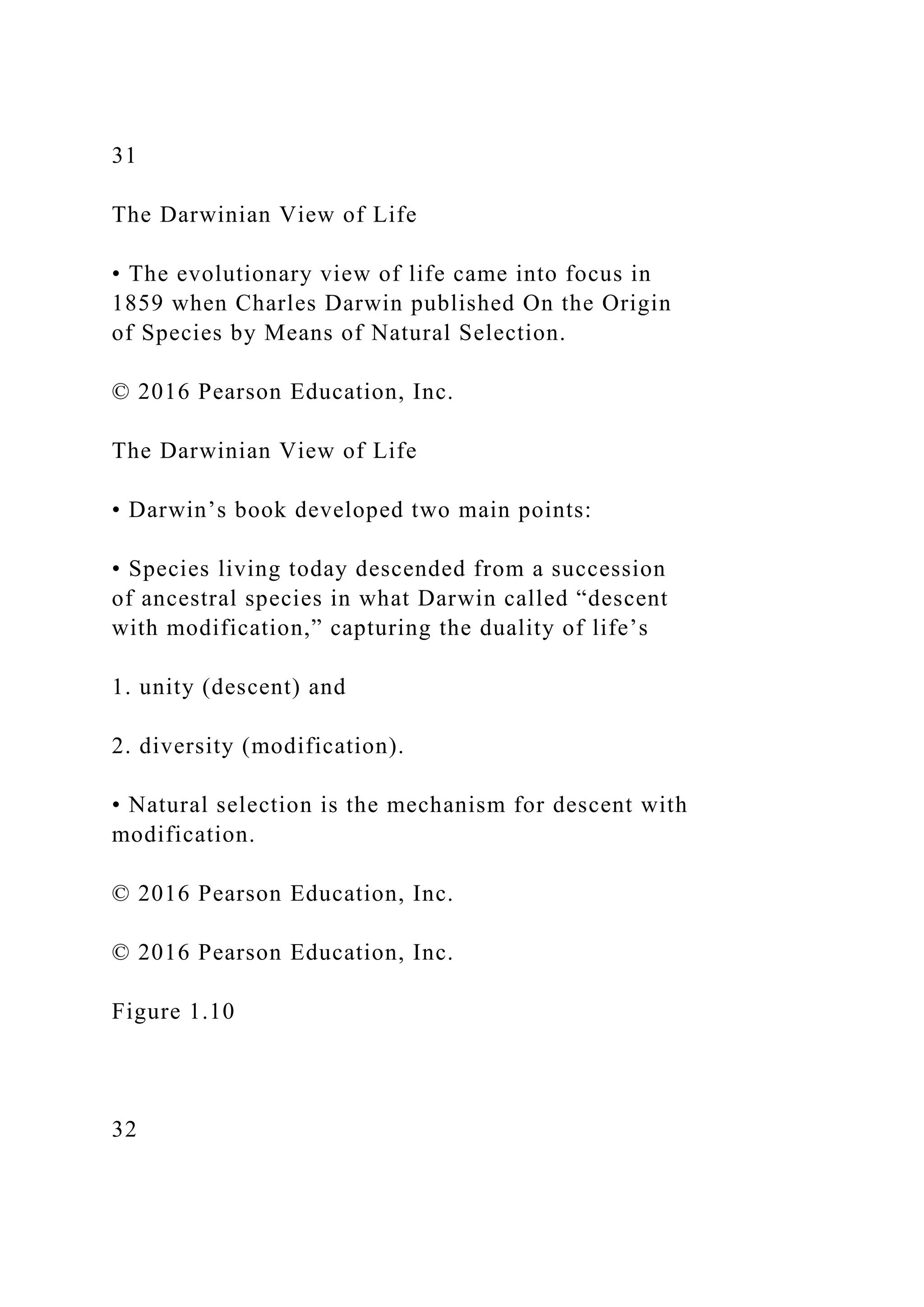 31
The Darwinian View of Life
• The evolutionary view of life came into focus in
1859 when Charles Darwin published On the Origin
of Species by Means of Natural Selection.
© 2016 Pearson Education, Inc.
The Darwinian View of Life
• Darwin’s book developed two main points:
• Species living today descended from a succession
of ancestral species in what Darwin called “descent
with modification,” capturing the duality of life’s
1. unity (descent) and
2. diversity (modification).
• Natural selection is the mechanism for descent with
modification.
© 2016 Pearson Education, Inc.
© 2016 Pearson Education, Inc.
Figure 1.10
32
 