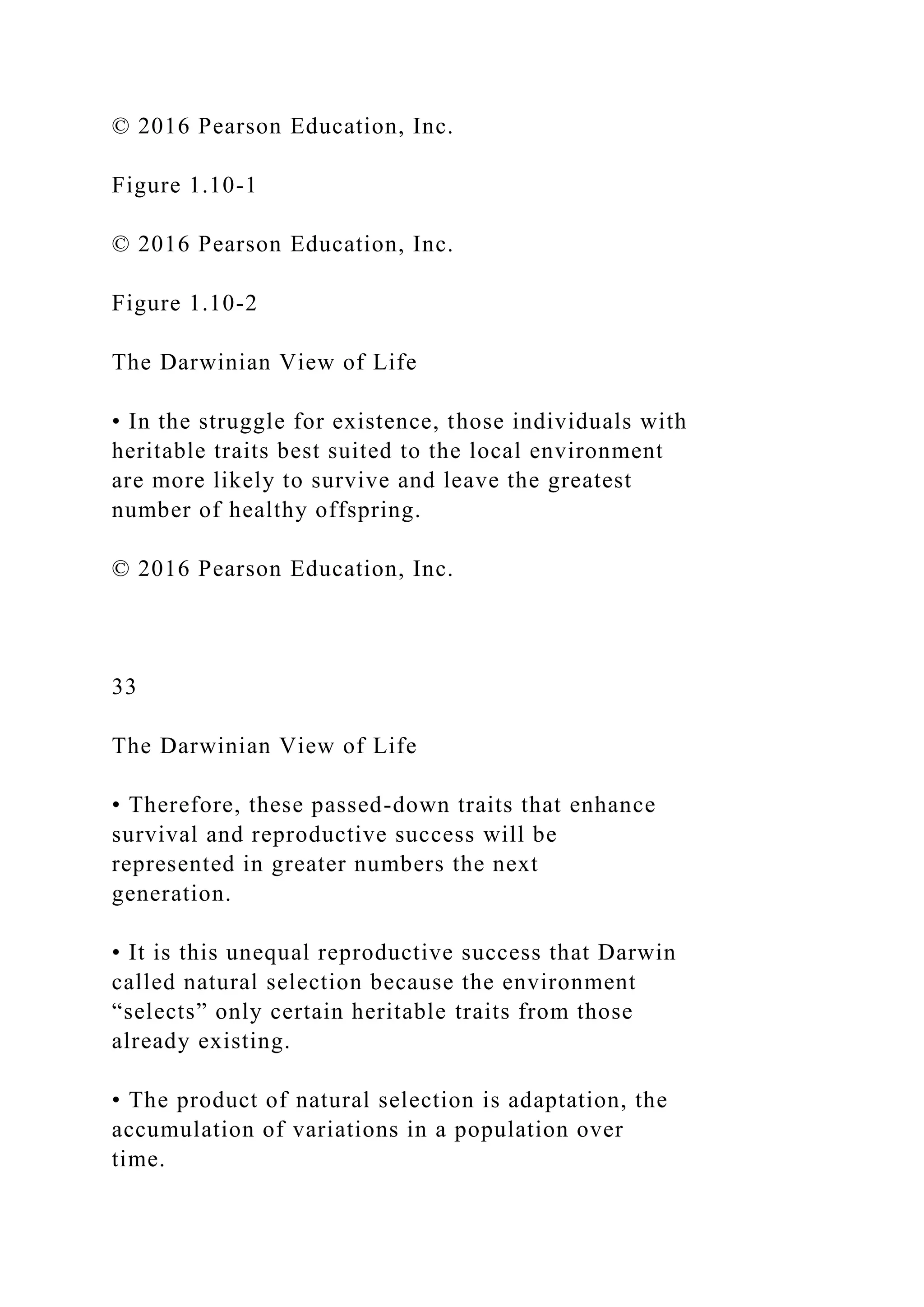 © 2016 Pearson Education, Inc.
Figure 1.10-1
© 2016 Pearson Education, Inc.
Figure 1.10-2
The Darwinian View of Life
• In the struggle for existence, those individuals with
heritable traits best suited to the local environment
are more likely to survive and leave the greatest
number of healthy offspring.
© 2016 Pearson Education, Inc.
33
The Darwinian View of Life
• Therefore, these passed-down traits that enhance
survival and reproductive success will be
represented in greater numbers the next
generation.
• It is this unequal reproductive success that Darwin
called natural selection because the environment
“selects” only certain heritable traits from those
already existing.
• The product of natural selection is adaptation, the
accumulation of variations in a population over
time.
 