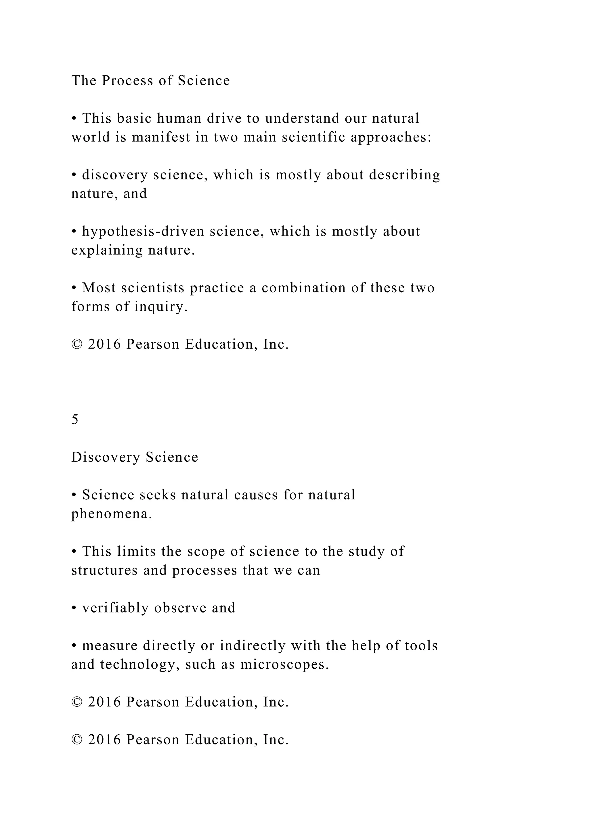 The Process of Science
• This basic human drive to understand our natural
world is manifest in two main scientific approaches:
• discovery science, which is mostly about describing
nature, and
• hypothesis-driven science, which is mostly about
explaining nature.
• Most scientists practice a combination of these two
forms of inquiry.
© 2016 Pearson Education, Inc.
5
Discovery Science
• Science seeks natural causes for natural
phenomena.
• This limits the scope of science to the study of
structures and processes that we can
• verifiably observe and
• measure directly or indirectly with the help of tools
and technology, such as microscopes.
© 2016 Pearson Education, Inc.
© 2016 Pearson Education, Inc.
 