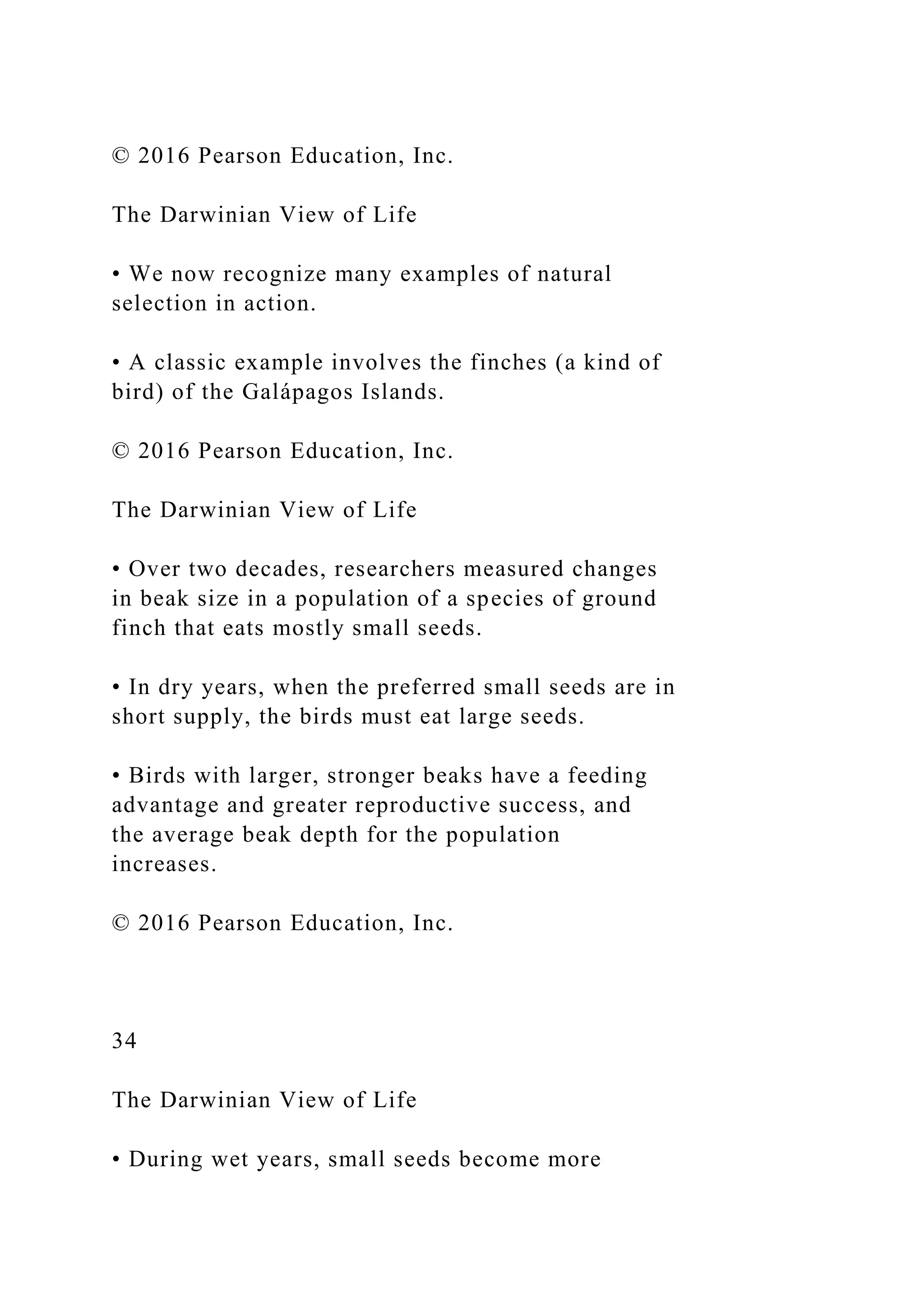 © 2016 Pearson Education, Inc.
The Darwinian View of Life
• We now recognize many examples of natural
selection in action.
• A classic example involves the finches (a kind of
bird) of the Galápagos Islands.
© 2016 Pearson Education, Inc.
The Darwinian View of Life
• Over two decades, researchers measured changes
in beak size in a population of a species of ground
finch that eats mostly small seeds.
• In dry years, when the preferred small seeds are in
short supply, the birds must eat large seeds.
• Birds with larger, stronger beaks have a feeding
advantage and greater reproductive success, and
the average beak depth for the population
increases.
© 2016 Pearson Education, Inc.
34
The Darwinian View of Life
• During wet years, small seeds become more
 