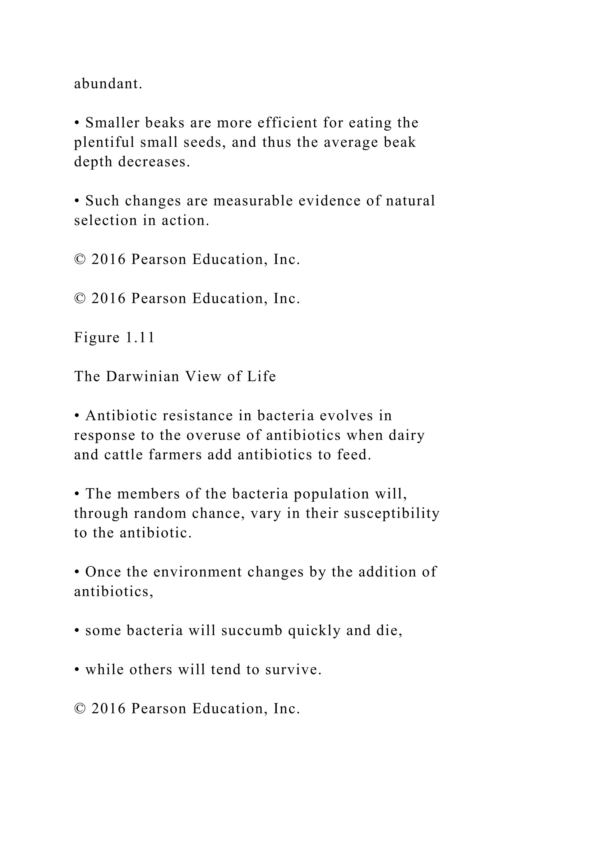 abundant.
• Smaller beaks are more efficient for eating the
plentiful small seeds, and thus the average beak
depth decreases.
• Such changes are measurable evidence of natural
selection in action.
© 2016 Pearson Education, Inc.
© 2016 Pearson Education, Inc.
Figure 1.11
The Darwinian View of Life
• Antibiotic resistance in bacteria evolves in
response to the overuse of antibiotics when dairy
and cattle farmers add antibiotics to feed.
• The members of the bacteria population will,
through random chance, vary in their susceptibility
to the antibiotic.
• Once the environment changes by the addition of
antibiotics,
• some bacteria will succumb quickly and die,
• while others will tend to survive.
© 2016 Pearson Education, Inc.
 