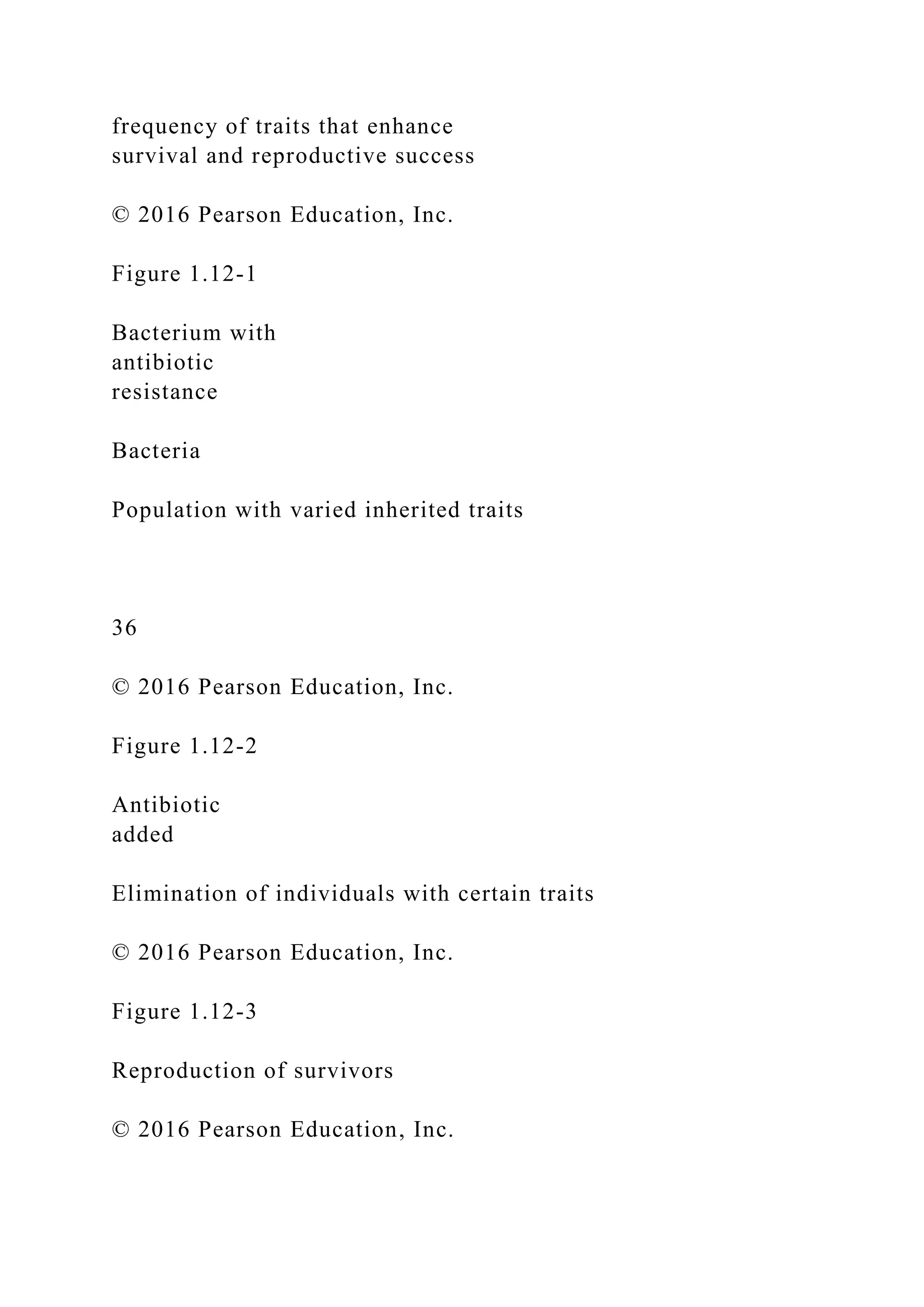frequency of traits that enhance
survival and reproductive success
© 2016 Pearson Education, Inc.
Figure 1.12-1
Bacterium with
antibiotic
resistance
Bacteria
Population with varied inherited traits
36
© 2016 Pearson Education, Inc.
Figure 1.12-2
Antibiotic
added
Elimination of individuals with certain traits
© 2016 Pearson Education, Inc.
Figure 1.12-3
Reproduction of survivors
© 2016 Pearson Education, Inc.
 