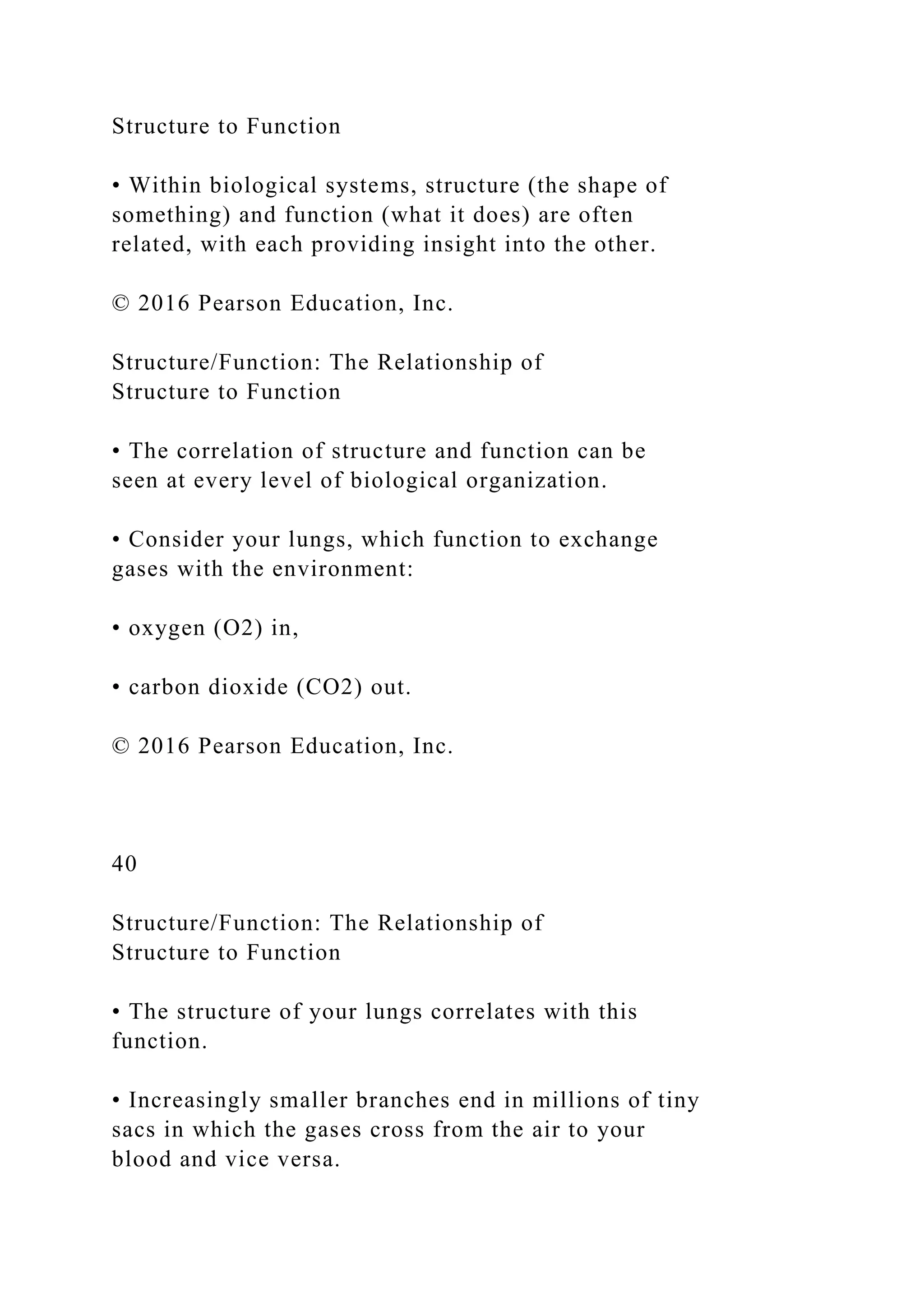 Structure to Function
• Within biological systems, structure (the shape of
something) and function (what it does) are often
related, with each providing insight into the other.
© 2016 Pearson Education, Inc.
Structure/Function: The Relationship of
Structure to Function
• The correlation of structure and function can be
seen at every level of biological organization.
• Consider your lungs, which function to exchange
gases with the environment:
• oxygen (O2) in,
• carbon dioxide (CO2) out.
© 2016 Pearson Education, Inc.
40
Structure/Function: The Relationship of
Structure to Function
• The structure of your lungs correlates with this
function.
• Increasingly smaller branches end in millions of tiny
sacs in which the gases cross from the air to your
blood and vice versa.
 