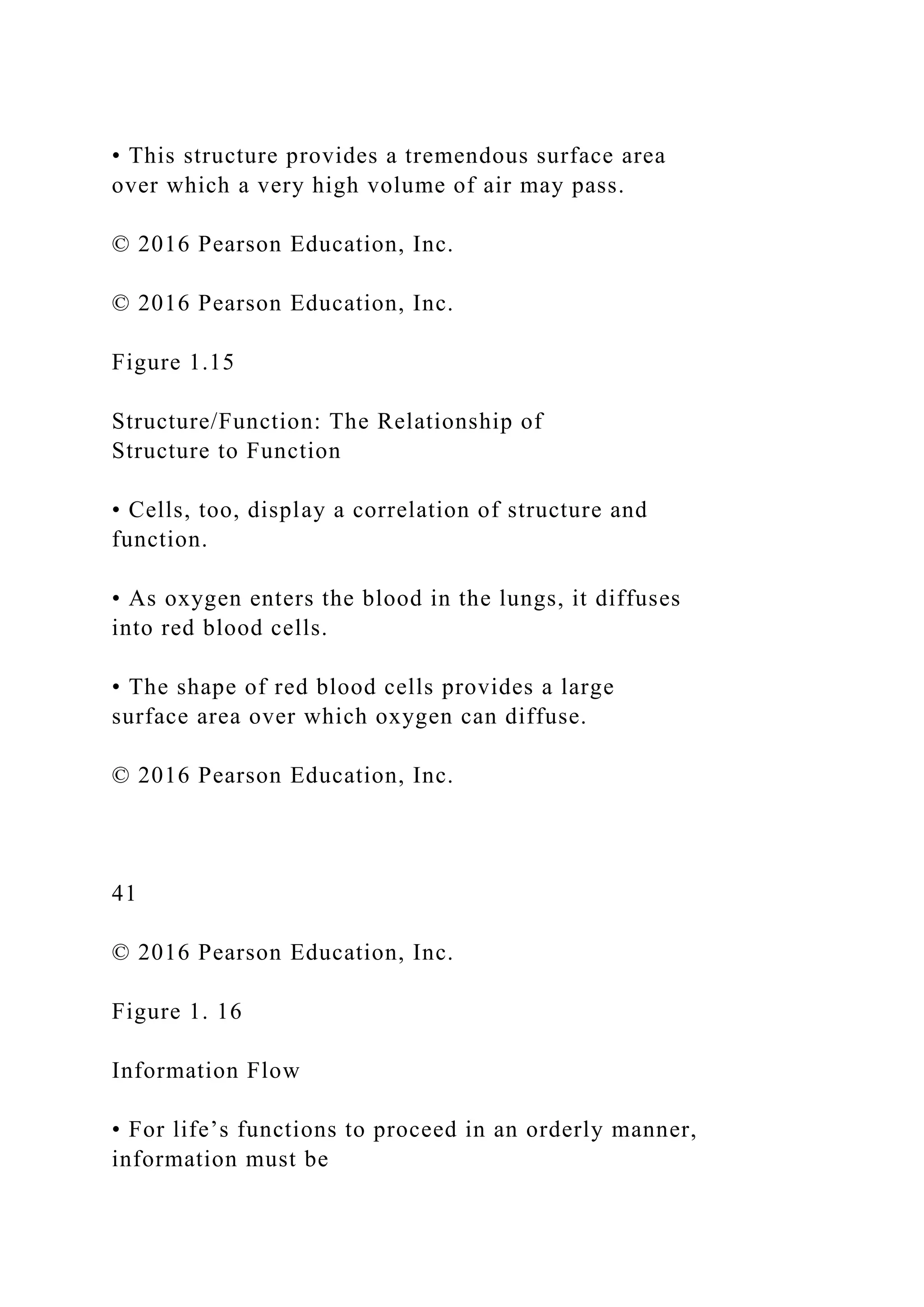 • This structure provides a tremendous surface area
over which a very high volume of air may pass.
© 2016 Pearson Education, Inc.
© 2016 Pearson Education, Inc.
Figure 1.15
Structure/Function: The Relationship of
Structure to Function
• Cells, too, display a correlation of structure and
function.
• As oxygen enters the blood in the lungs, it diffuses
into red blood cells.
• The shape of red blood cells provides a large
surface area over which oxygen can diffuse.
© 2016 Pearson Education, Inc.
41
© 2016 Pearson Education, Inc.
Figure 1. 16
Information Flow
• For life’s functions to proceed in an orderly manner,
information must be
 
