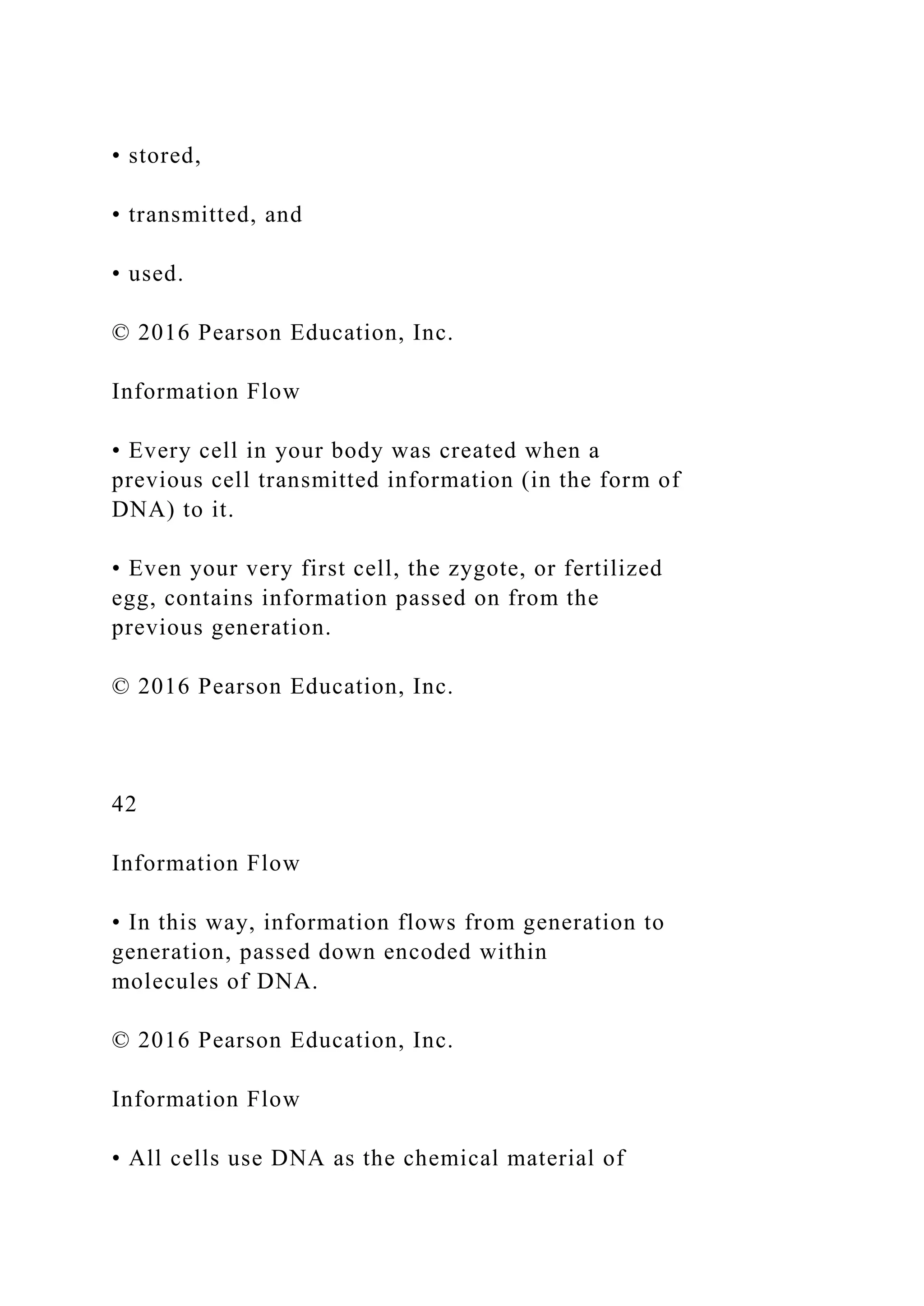 • stored,
• transmitted, and
• used.
© 2016 Pearson Education, Inc.
Information Flow
• Every cell in your body was created when a
previous cell transmitted information (in the form of
DNA) to it.
• Even your very first cell, the zygote, or fertilized
egg, contains information passed on from the
previous generation.
© 2016 Pearson Education, Inc.
42
Information Flow
• In this way, information flows from generation to
generation, passed down encoded within
molecules of DNA.
© 2016 Pearson Education, Inc.
Information Flow
• All cells use DNA as the chemical material of
 