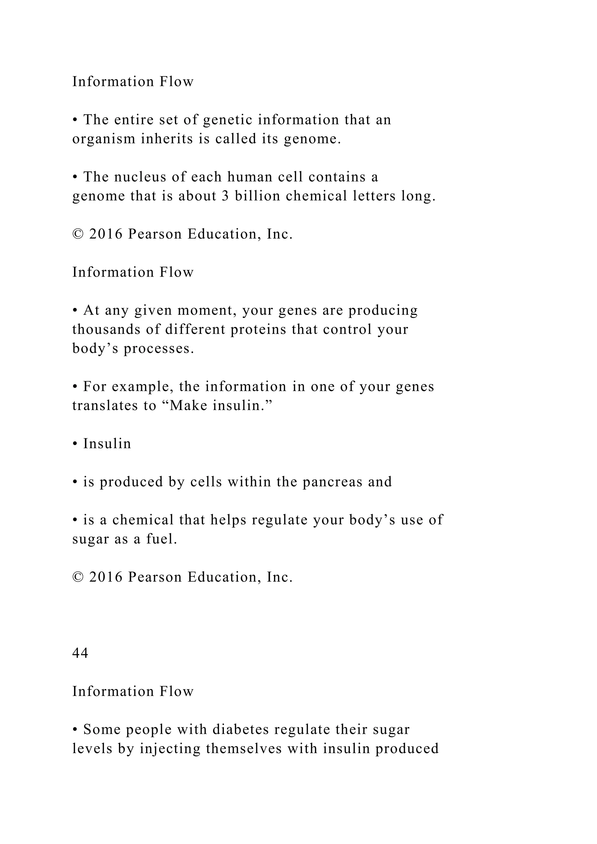 Information Flow
• The entire set of genetic information that an
organism inherits is called its genome.
• The nucleus of each human cell contains a
genome that is about 3 billion chemical letters long.
© 2016 Pearson Education, Inc.
Information Flow
• At any given moment, your genes are producing
thousands of different proteins that control your
body’s processes.
• For example, the information in one of your genes
translates to “Make insulin.”
• Insulin
• is produced by cells within the pancreas and
• is a chemical that helps regulate your body’s use of
sugar as a fuel.
© 2016 Pearson Education, Inc.
44
Information Flow
• Some people with diabetes regulate their sugar
levels by injecting themselves with insulin produced
 