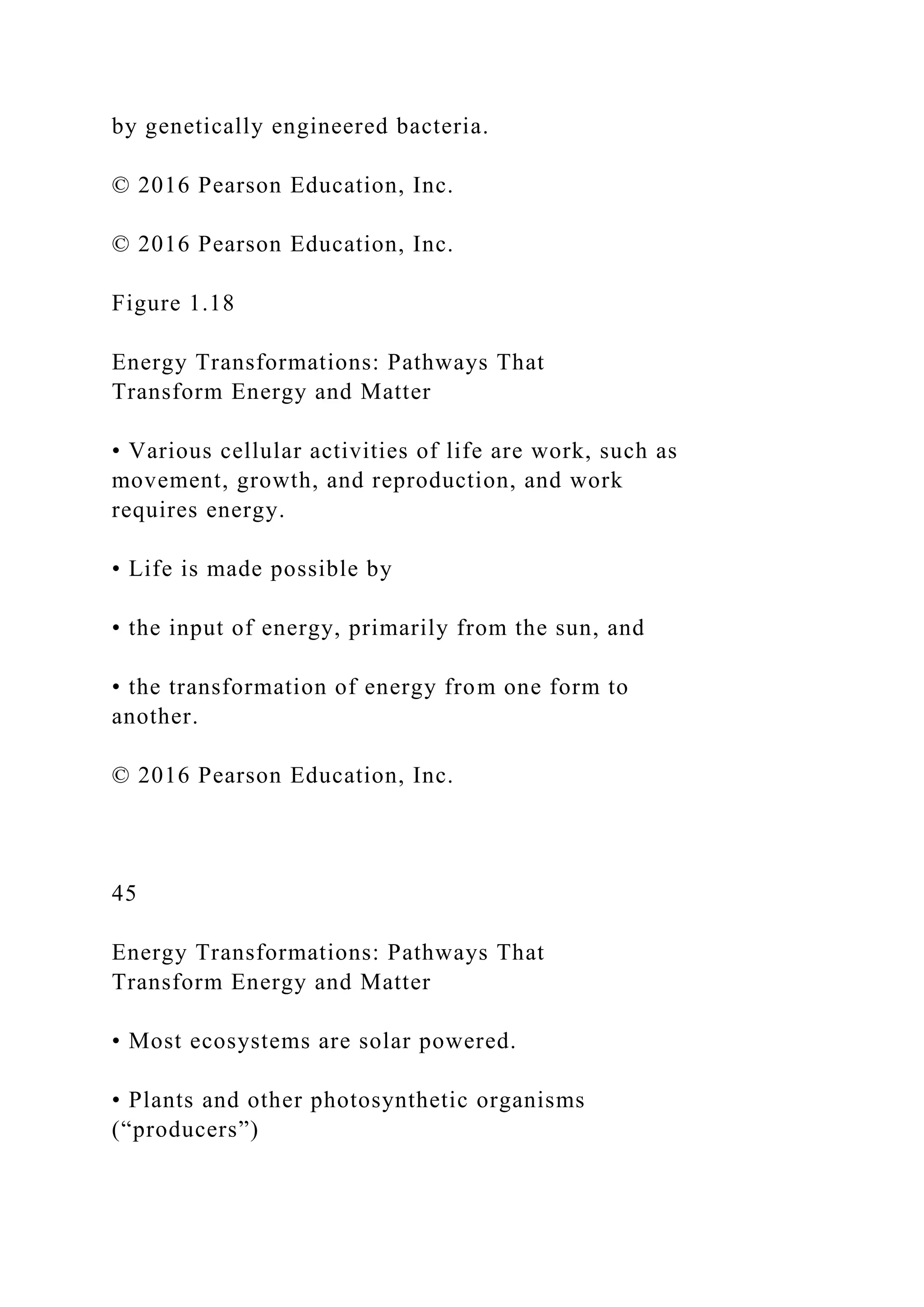 by genetically engineered bacteria.
© 2016 Pearson Education, Inc.
© 2016 Pearson Education, Inc.
Figure 1.18
Energy Transformations: Pathways That
Transform Energy and Matter
• Various cellular activities of life are work, such as
movement, growth, and reproduction, and work
requires energy.
• Life is made possible by
• the input of energy, primarily from the sun, and
• the transformation of energy from one form to
another.
© 2016 Pearson Education, Inc.
45
Energy Transformations: Pathways That
Transform Energy and Matter
• Most ecosystems are solar powered.
• Plants and other photosynthetic organisms
(“producers”)
 