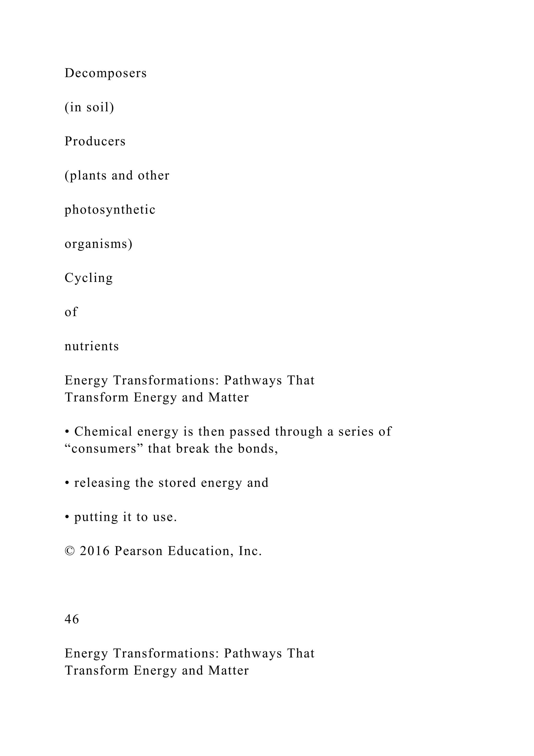 Decomposers
(in soil)
Producers
(plants and other
photosynthetic
organisms)
Cycling
of
nutrients
Energy Transformations: Pathways That
Transform Energy and Matter
• Chemical energy is then passed through a series of
“consumers” that break the bonds,
• releasing the stored energy and
• putting it to use.
© 2016 Pearson Education, Inc.
46
Energy Transformations: Pathways That
Transform Energy and Matter
 