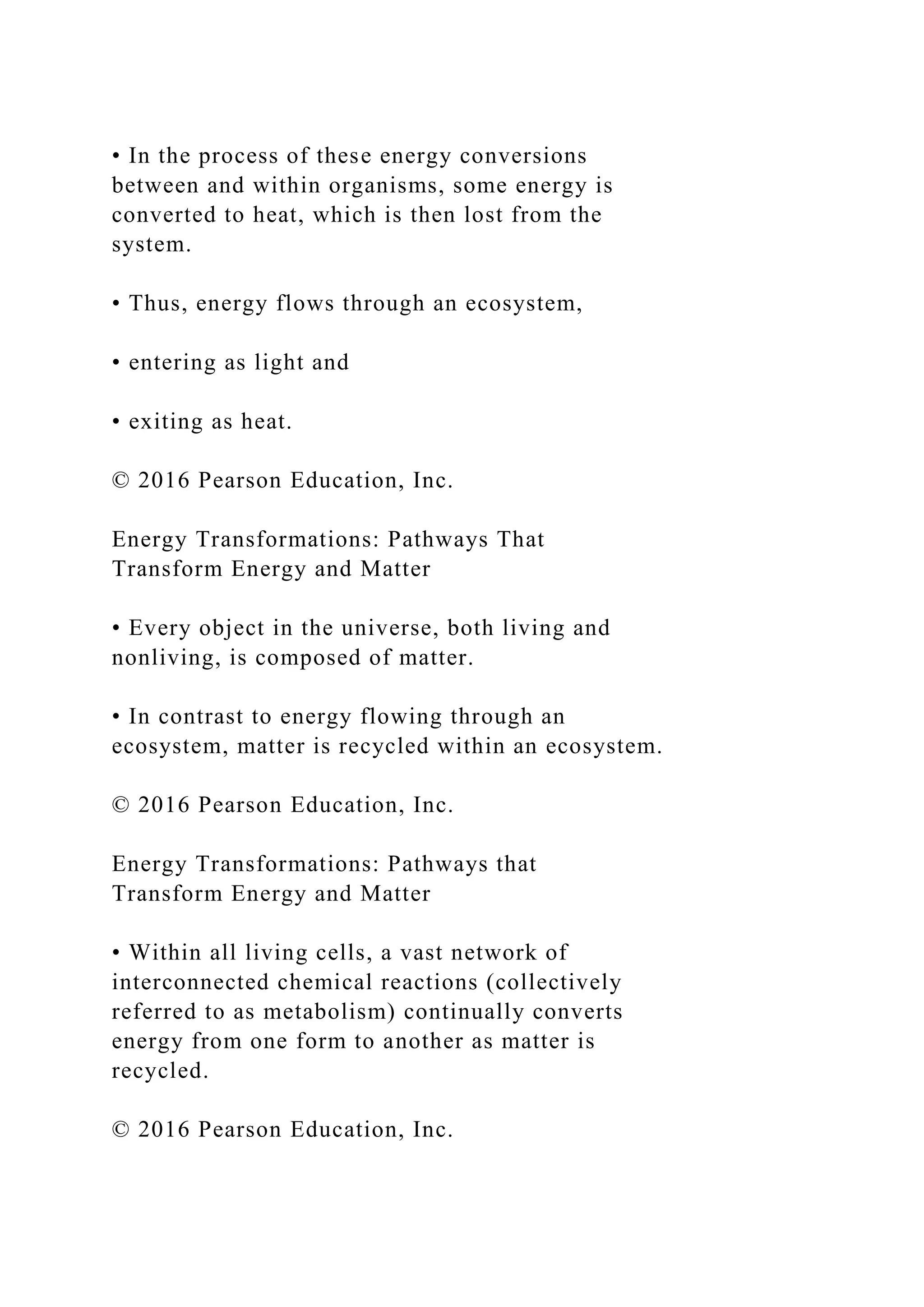 • In the process of these energy conversions
between and within organisms, some energy is
converted to heat, which is then lost from the
system.
• Thus, energy flows through an ecosystem,
• entering as light and
• exiting as heat.
© 2016 Pearson Education, Inc.
Energy Transformations: Pathways That
Transform Energy and Matter
• Every object in the universe, both living and
nonliving, is composed of matter.
• In contrast to energy flowing through an
ecosystem, matter is recycled within an ecosystem.
© 2016 Pearson Education, Inc.
Energy Transformations: Pathways that
Transform Energy and Matter
• Within all living cells, a vast network of
interconnected chemical reactions (collectively
referred to as metabolism) continually converts
energy from one form to another as matter is
recycled.
© 2016 Pearson Education, Inc.
 