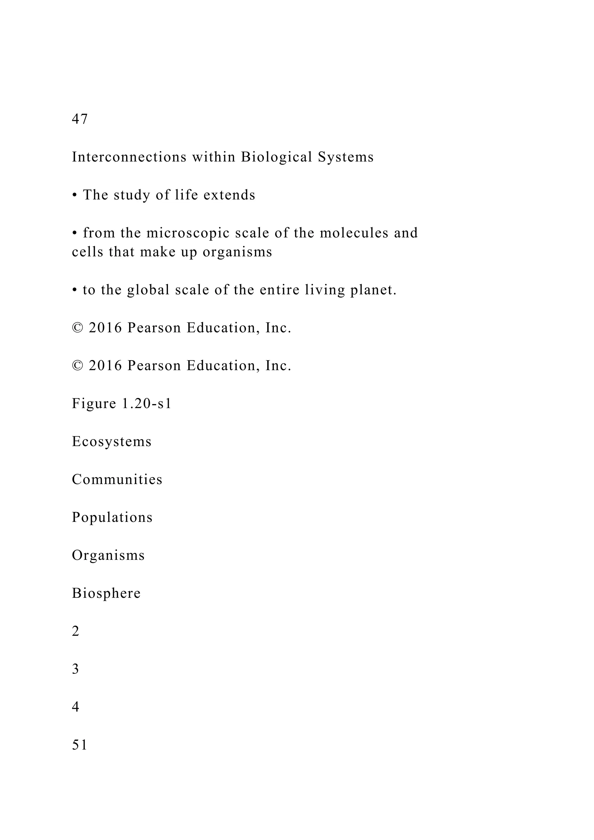 47
Interconnections within Biological Systems
• The study of life extends
• from the microscopic scale of the molecules and
cells that make up organisms
• to the global scale of the entire living planet.
© 2016 Pearson Education, Inc.
© 2016 Pearson Education, Inc.
Figure 1.20-s1
Ecosystems
Communities
Populations
Organisms
Biosphere
2
3
4
51
 