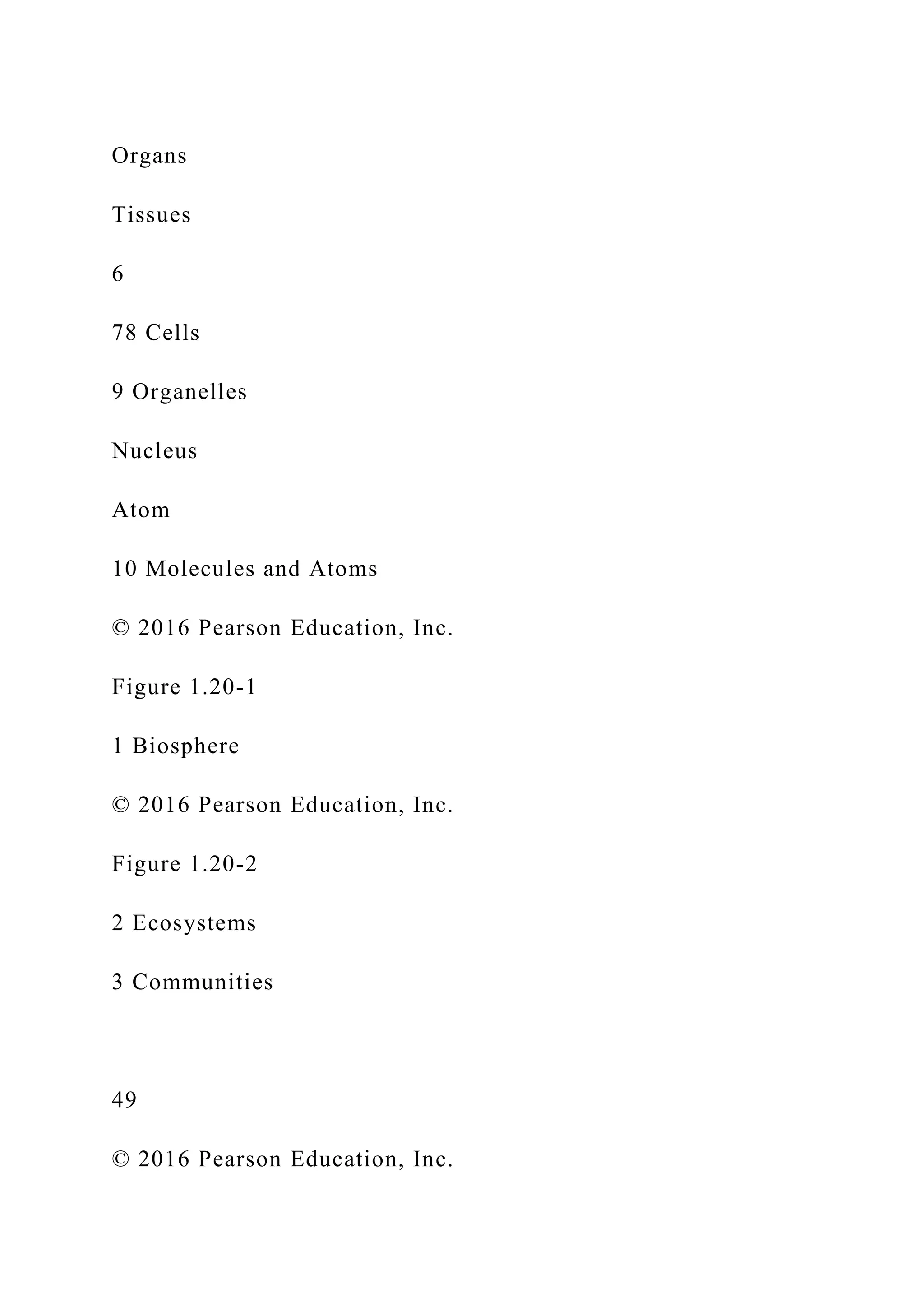 Organs
Tissues
6
78 Cells
9 Organelles
Nucleus
Atom
10 Molecules and Atoms
© 2016 Pearson Education, Inc.
Figure 1.20-1
1 Biosphere
© 2016 Pearson Education, Inc.
Figure 1.20-2
2 Ecosystems
3 Communities
49
© 2016 Pearson Education, Inc.
 