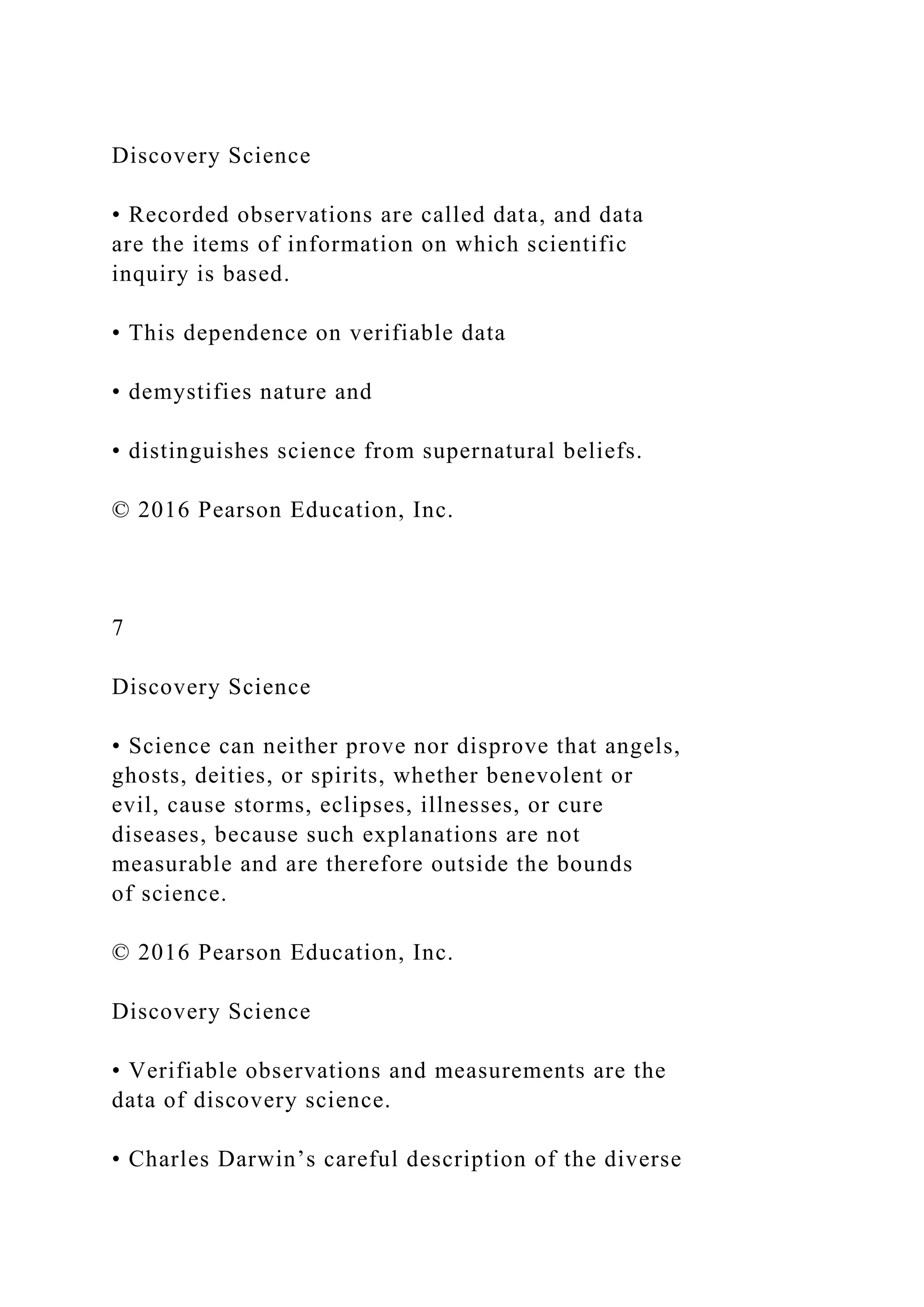 Discovery Science
• Recorded observations are called data, and data
are the items of information on which scientific
inquiry is based.
• This dependence on verifiable data
• demystifies nature and
• distinguishes science from supernatural beliefs.
© 2016 Pearson Education, Inc.
7
Discovery Science
• Science can neither prove nor disprove that angels,
ghosts, deities, or spirits, whether benevolent or
evil, cause storms, eclipses, illnesses, or cure
diseases, because such explanations are not
measurable and are therefore outside the bounds
of science.
© 2016 Pearson Education, Inc.
Discovery Science
• Verifiable observations and measurements are the
data of discovery science.
• Charles Darwin’s careful description of the diverse
 
