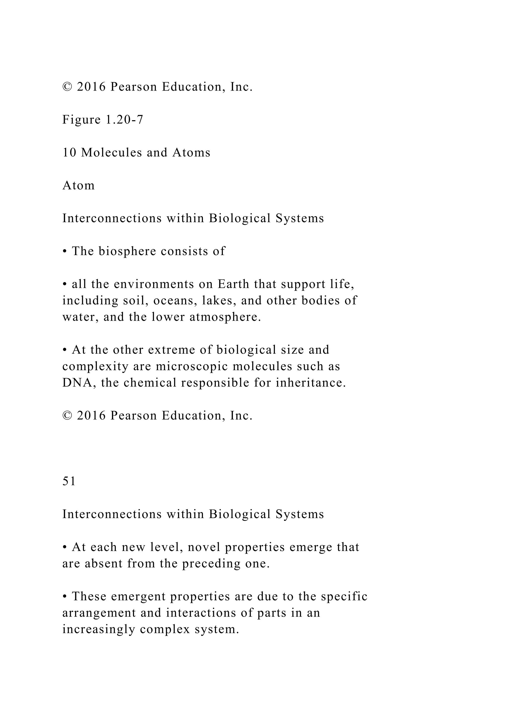 © 2016 Pearson Education, Inc.
Figure 1.20-7
10 Molecules and Atoms
Atom
Interconnections within Biological Systems
• The biosphere consists of
• all the environments on Earth that support life,
including soil, oceans, lakes, and other bodies of
water, and the lower atmosphere.
• At the other extreme of biological size and
complexity are microscopic molecules such as
DNA, the chemical responsible for inheritance.
© 2016 Pearson Education, Inc.
51
Interconnections within Biological Systems
• At each new level, novel properties emerge that
are absent from the preceding one.
• These emergent properties are due to the specific
arrangement and interactions of parts in an
increasingly complex system.
 