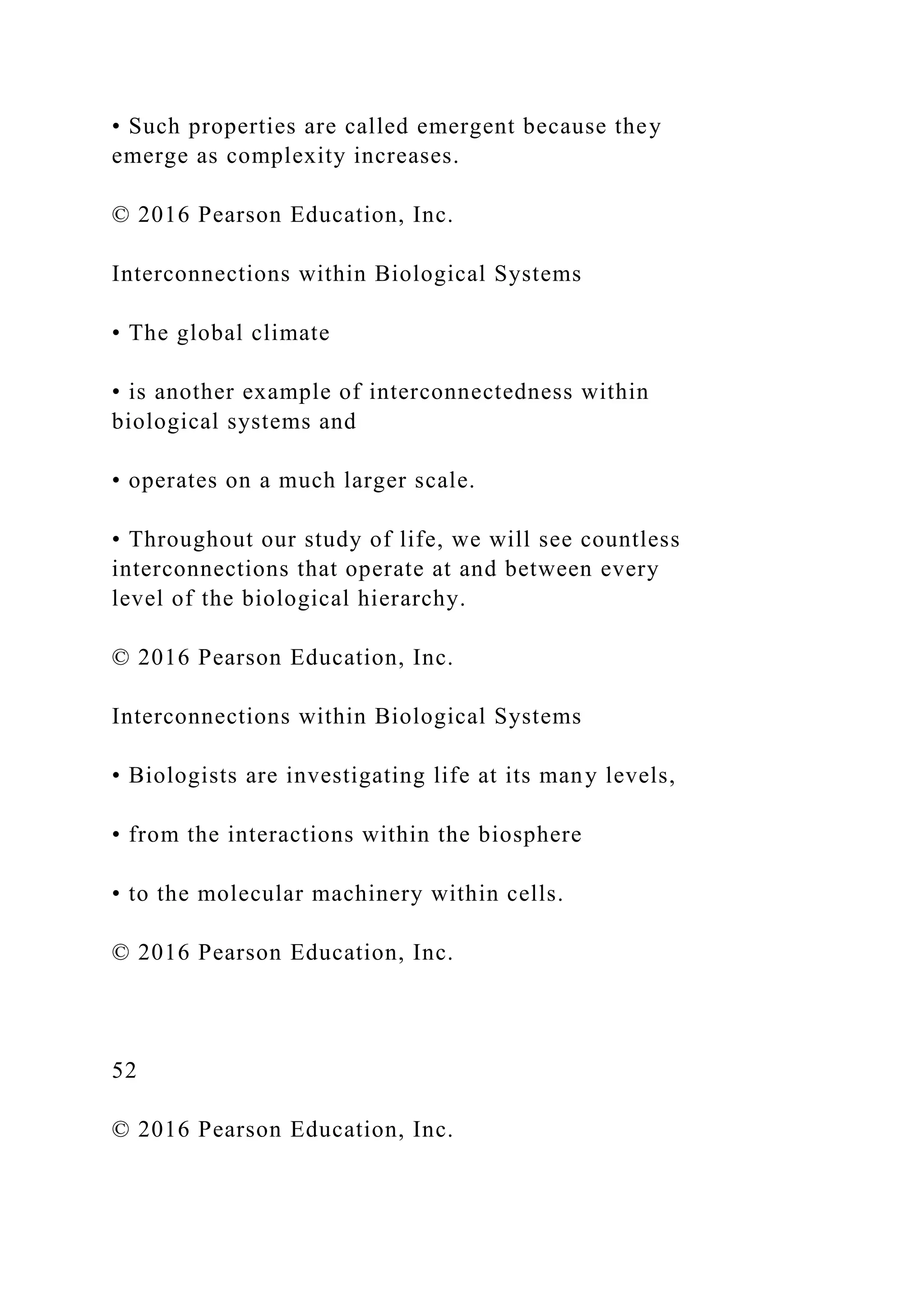 • Such properties are called emergent because they
emerge as complexity increases.
© 2016 Pearson Education, Inc.
Interconnections within Biological Systems
• The global climate
• is another example of interconnectedness within
biological systems and
• operates on a much larger scale.
• Throughout our study of life, we will see countless
interconnections that operate at and between every
level of the biological hierarchy.
© 2016 Pearson Education, Inc.
Interconnections within Biological Systems
• Biologists are investigating life at its many levels,
• from the interactions within the biosphere
• to the molecular machinery within cells.
© 2016 Pearson Education, Inc.
52
© 2016 Pearson Education, Inc.
 