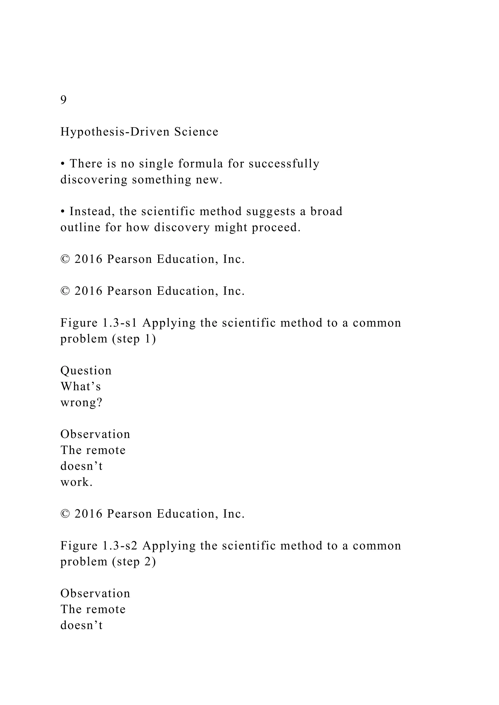 9
Hypothesis-Driven Science
• There is no single formula for successfully
discovering something new.
• Instead, the scientific method suggests a broad
outline for how discovery might proceed.
© 2016 Pearson Education, Inc.
© 2016 Pearson Education, Inc.
Figure 1.3-s1 Applying the scientific method to a common
problem (step 1)
Question
What’s
wrong?
Observation
The remote
doesn’t
work.
© 2016 Pearson Education, Inc.
Figure 1.3-s2 Applying the scientific method to a common
problem (step 2)
Observation
The remote
doesn’t
 