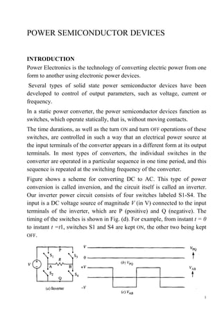 1
POWER SEMICONDUCTOR DEVICES
INTRODUCTION
Power Electronics is the technology of converting electric power from one
form to another using electronic power devices.
Several types of solid state power semiconductor devices have been
developed to control of output parameters, such as voltage, current or
frequency.
In a static power converter, the power semiconductor devices function as
switches, which operate statically, that is, without moving contacts.
The time durations, as well as the turn ON and turn OFF operations of these
switches, are controlled in such a way that an electrical power source at
the input terminals of the converter appears in a different form at its output
terminals. In most types of converters, the individual switches in the
converter are operated in a particular sequence in one time period, and this
sequence is repeated at the switching frequency of the converter.
Figure shows a scheme for converting DC to AC. This type of power
conversion is called inversion, and the circuit itself is called an inverter.
Our inverter power circuit consists of four switches labeled S1-S4. The
input is a DC voltage source of magnitude V (in V) connected to the input
terminals of the inverter, which are P (positive) and Q (negative). The
timing of the switches is shown in Fig. (d). For example, from instant t = 0
to instant t =t1, switches S1 and S4 are kept ON, the other two being kept
OFF.
 
