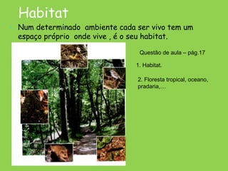Habitat
• Num determinado ambiente cada ser vivo tem um
espaço próprio onde vive , é o seu habitat.
Questão de aula – pág.17
1. Habitat.
2. Floresta tropical, oceano,
pradaria,…
 