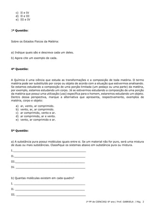 1ª PP de CIENCIAS/ 6º ano / Prof. GABRIELA / Pág. 2
c) II e IV
d) II e III
e) III e IV
3ª Questão:
Sobre os Estados Físicos da Matéria:
a) Indique quais são e descreva cada um deles.
b) Agora cite um exemplo de cada.
4ª Questão:
A Química é uma ciência que estuda as transformações e a composição de toda matéria. O termo
matéria pode ser substituído por corpo ou objeto de acordo com a situação que estivermos analisando.
Se estamos estudando a composição de uma porção limitada (um pedaço ou uma parte) da matéria,
por exemplo, estamos estudando um corpo. Já se estivermos estudando a composição de uma porção
da matéria que possui uma utilização (uso) específica para o homem, estaremos estudando um objeto.
Dentro dessa perspectiva, marque a alternativa que apresenta, respectivamente, exemplos de
matéria, corpo e objeto:
a) ar, vento, ar comprimido.
b) vento, ar, ar comprimido.
c) ar comprimido, vento e ar.
d) ar comprimido, ar e vento.
e) vento, ar comprimido e ar.
5ª Questão:
a) A substância pura possui moléculas iguais entre si. Se um material não for puro, será uma mistura
de duas ou mais substâncias. Classifique os sistemas abaixo em substância pura ou mistura.
I.____________________________________________
II.___________________________________________
III.__________________________________________
IV. __________________________________________
b) Quantas moléculas existem em cada quadro?
I. ___________________________________________
II. __________________________________________
III. __________________________________________
 
