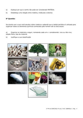 1ª PP de CIENCIAS/ 6º ano / Prof. GABRIELA / Pág. 4
a) Explique por que o sonho não pode ser considerado MATÉRIA.
b) Estabeleça uma relação entre matéria, moléculas e átomos
8ª Questão:
De acordo com o que você estudou sobre matéria e sabendo que a tabela periódica é utilizada para
organizar todos os elementos químicos conhecidos pelo homem até os dias atuais:
a) Organize os materiais a seguir, nomeando cada um e considerando: vivo ou não vivo;
estado físico; tipo de material.
b) Justifique a sua classificação
 